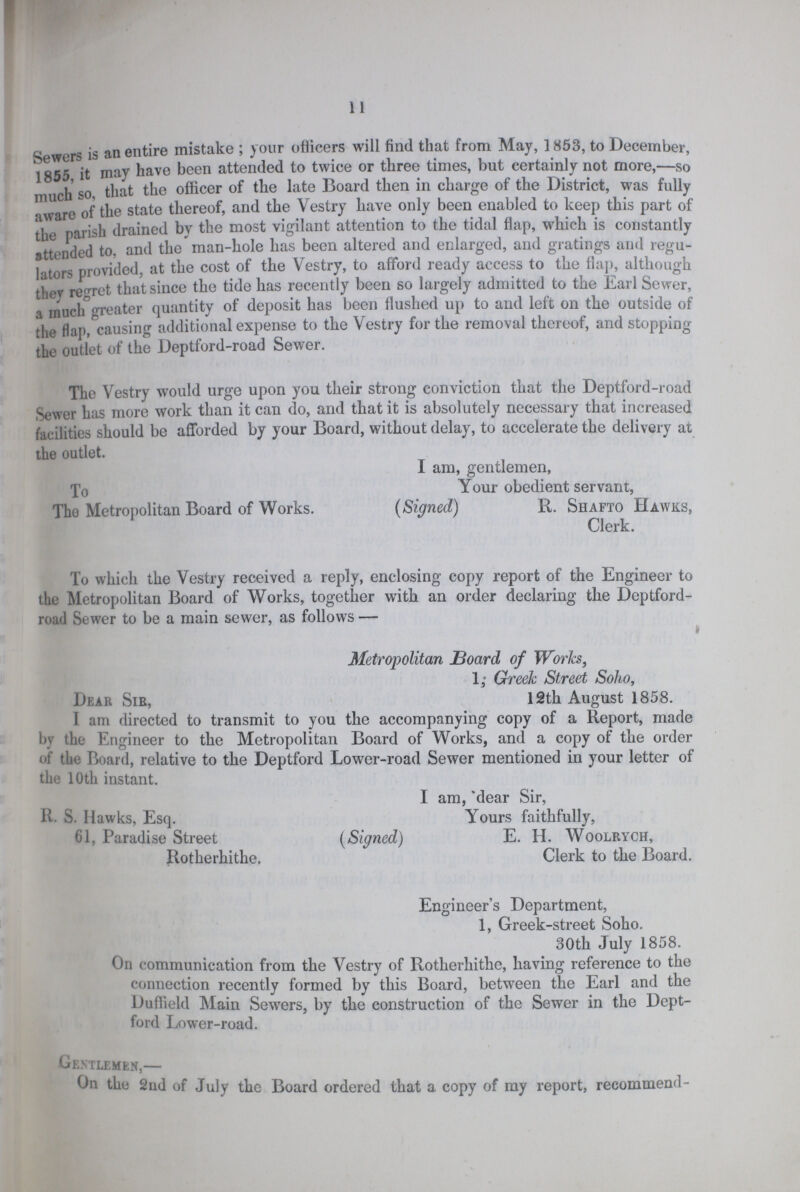 11 Sewers is an entire mistake ; your officers will find that from May, 1853, to December, 1855 it may have been attended to twice or three times, but certainly not more,—so much so, that the officer of the late Board then in charge of the District, was fully aware of the state thereof, and the Vestry have only been enabled to keep this part of the parish drained by the most vigilant attention to the tidal flap, which is constantly attended to, and the man-hole has been altered and enlarged, and gratings and regu lators provided, at the cost of the Vestry, to afford ready access to the flap, although they regret that since the tide has recently been so largely admitted to the Earl Sewer, a much greater quantity of deposit has been flushed up to and left on the outside of the flap, causing additional expense to the Vestry for the removal thereof, and stopping the outlet of the Deptford-road Sewer. The Vestry would urge upon you their strong conviction that the Deptford-road Sewer has more work than it can do, and that it is absolutely necessary that increased facilities should be afforded by your Board, without delay, to accelerate the delivery at the outlet. I am, gentlemen, To Your obedient servant, The Metropolitan Board of Works. (Signed) R. Shafto Hawks, Clerk. To which the Vestry received a reply, enclosing copy report of the Engineer to the Metropolitan Board of Works, together with an order declaring the Deptford road Sewer to be a main sewer, as follows— Metropolitan Board of Works, 1;Greek Street Soho, Dear Sib, 12th August 1858. I am directed to transmit to you the accompanying copy of a Report, made by the Engineer to the Metropolitan Board of Works, and a copy of the order of the Hoard, relative to the Deptford Lower-road Sewer mentioned in your letter of the 10th instant. I am, dear Sir, R. S. Hawks, Esq. Yours faithfully, 61, Paradise Street (Signed) E. H. Woolrych, Rotherhithe. Clerk to the Board. Engineer's Department, 1, Greek-street Soho. 30th July 1858. On communication from the Vestry of Rotherhithe, having reference to the connection recently formed by this Board, between the Earl and the Duflield Main Sewers, by the construction of the Sewer in the Dept ford Lower-road. Gentlemen,— On the 2nd of July the Board ordered that a copy of my report, recommend-