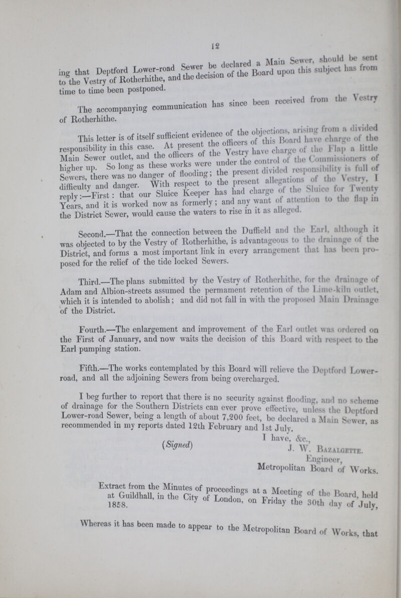 12 in that Deptfored Lower-road Sewer be declared a main Sewer, should be sent to the Vestry of Rotherhithe, and the decision of the Board upon this subject has from time to time been postponed. The accompanying communication has since been received from the Vestry of Rotherhithe. This letter is of itself sufficient evidence of the objections, arising from a divided responsibility in this case. At present the officers of this Board have charge of the Main Sewer outlet, and the officers of the Vestry have charge of the Flap a little higher up. So long as these works were under the control of the Commissioners of Sewers, there was no danger of flooding; the present divided responsibility is lull of difficulty and danger. With respect to the present allegations of the Sluice for Twenty reply;—First: that our Sluice Keeper has had charge of the Sluice for Twenty Years, and it is worked now as formerly; and any want of attention to the flap in the District Sewer, would cause the waters to rise in it as alleged. Second.—That the connection between the Duffield and the Earl. although it was objected to by the Vestry of Rotherhithe, is advantageous to the drainage of the District, and forms a most important link in every arrangement that has been pro posed for the relief of the tide locked Sewers. Third.—The plans submitted by the Vestry of Rotherhithe, for the drain of Adam and Albion-streets assumed the permament retention of the Lime-kiln outlet, which it is intended to abolish; and did not fall in with the proposed Main Drainage of the District. Fourth.—The enlargement and improvement of the Earl outlet was ordered on the First of January, and now waits the decision of this Board with respect to the Earl pumping station. Fifth.—The works contemplated by this Board will relieve the Deptford Lower road, and all the adjoining Sewers from being overcharged. I beg further to report that there is no security against flooding, and no scheme of drainage for the Southern Districts can ever prove effective, unless the Deptford Lower-road Sewer, being a length of about 7,200 feet, be declared a Main Sewer, as recommended in my reports dated 12th February and 1st July I have &c. (Signed) J. W. Bazalgette. Engineer, Metropolitan Board of Works. Extract from the Minutes of proceedings at Meeting of the Board, held at Guildhall, in the City of London on Friday the 30th day of July, 1858. Whereas it has been made to appear to the Metropolitan Board of Works, that