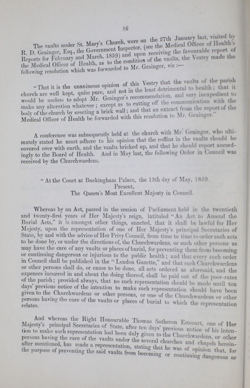 16 i r»n the 27th January last, visited In The vaults under St. Mary's Churcl, were ^ Mcdic8, Officer of H. nltl, > R. D. Grainger, Esq., the Government Inspect ,( ^ (hc favm,rilb|e report of Reports for February and March, 0f the vaults, the Vestry made the the Medical Ofncer of Health, a Grainger, viz :— following resolution which was forwarded * c • • this Vestrv that the vaults ot t ho parish  That it is the unanimous*>P™«°f ^ ^^ ^ |1(.:.UI.: tlmt it church arc well kept, quite pure, . recommendation, and very inexpedient to would be useless to adopt Mi. < g M,tHnir olf the communication with the make any alteration whatever ; except as oi cut tag reportthe body of the church by erecting a brick wallI; and thatan^( V.. Medical Officer of Health be forwarded with this rcsolul A conference was subsequently held at the church with Mr. < .raingor. who ulti mately stated he must adhere to his opinion that the coflins in the »adt bo covered over with earth, and the vaults bricked up, and that I.,- ah. inld report aoeord ingly to the Board of Health. And in May last, the following Order in I ouncil was received by the Churchwardens.  At the Court at Buckingham Palace, the 13th day of May, s 1 Present, The Queen's Most Excellent Majesty in Council Whereas by an Act, passed in the session of Parliament held ii t: tw. ntieth and twenty-first years of Her Majesty's reign, intituled An Aim I > Vnn nd the Burial Acts, it is amongst other things, enacted, that it shall law! il l' i Her Majesty, upon the representation of one of Her Majesty's principal Si-.ti taries of State, by and with the advice of Her Privy Council, from time to time t«»«>i ler such acts to be done by, or under the directions of, the Churchwardens, or such otln r p i .us as may have the care of any vaults or places of burial, for preventing them fmni becoming or continuing dangerous or injurious to the public health; and tha inch order in Council shall be published in the London Gazette, and that >ucli ( huichwardens or other persons shall do, or cause to be done, all acts ordered as aforesaid and tin expenses incurred in and about the doing thereof, shall be paid out of the poor-rates of the parish; provided always, that no such representation should be m; de until ten days previous notice ot the intention to make such representation should have been given to the Churchwardens or other persons, or one of the Churchwardens or other persons having the eare of the vaults or places of burial to which the representation And whereas the Right Honourable Thomas Sotheron Estcourt one of Her Majesty s principal Secretaries of State, after ten days' previous To ' ofZ on to make such representation had been duly riven to th« fuJI. i ?n~ persons haying the care of the vaults under the several churches ^7*1 i °'i ° after mentioned, has made a representation station- tl.-.c h . f chapels herein- the purpose of preventing the said vaults from becoming or Ztlin^Taglrous t