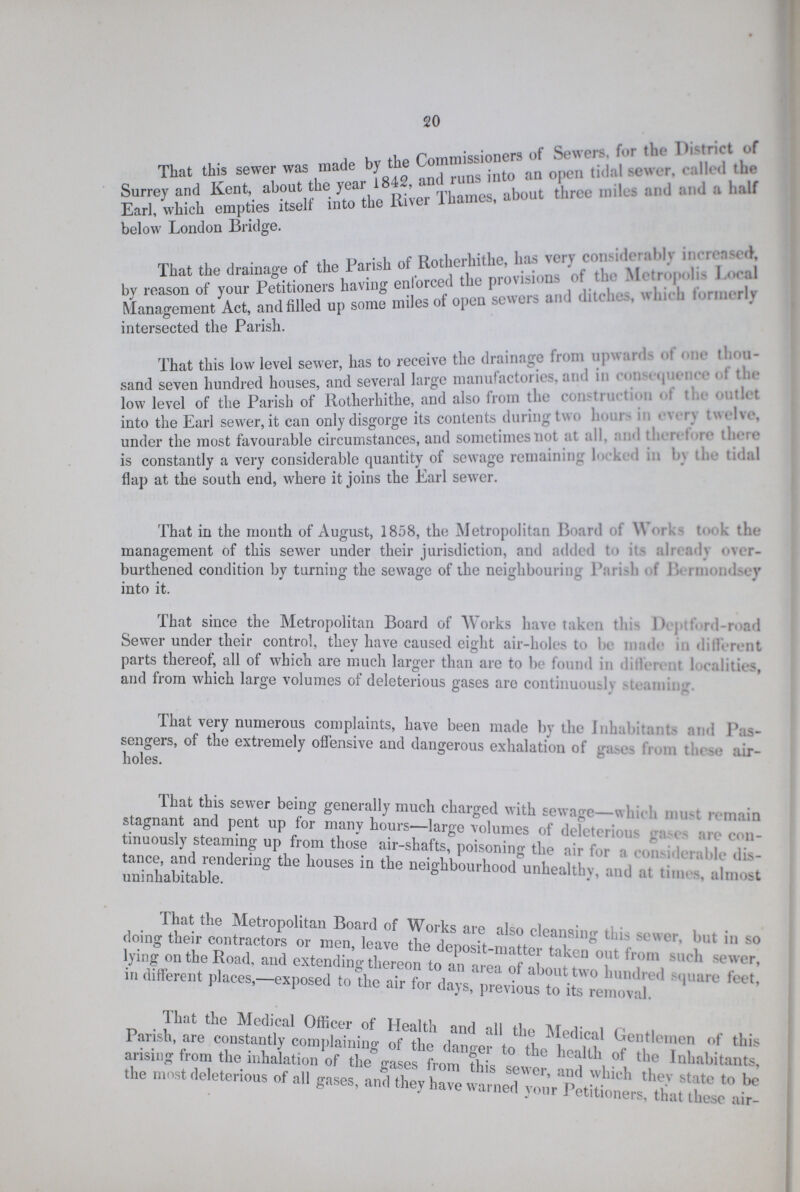 20 That this sewer was made by the Co~ners of Surrey and Kent, about the.yea,r 1842. ^ about three mile, end end e half Earl/which empties itself into the River 1 names, below London Bridge. i n • u e Pni-liprliithe lias verv considerably increased. That the drainage of the 1 aris 1 o nrovisions of the Metropolis Local by reason of your Petitioners having sewers and ditches, which formerly Management Act, and filled up some miles of open sewers ana intersected the Parish. That this low level sewer, has to receive the drainage from up-ml- .1m,u- sand seven hundred houses, and several largo mannfactones, and in  low level of the Parish of Rotherhithe, and also from the construction of the outlet into the Earl sewer,it can only disgorge its contents (lining t\\ ■ ■ '■ v under the most favourable circumstances, and sometimes not at all. nd then tie thru? is constantly a very considerable quantity of sewage remaining h> -ki d m by the tidal flap at the south end, where it joins the Earl sewer. That in the month of August, 1858, the Metropolitan Board of W< i t<> the management of this sewer under their jurisdiction, and added t > it- aln : ly <>vrr burthened condition by turning the sewage of the neighbouring Pari-h ' 1 - im y into it. That since the Metropolitan Board of Works have taken t!i 1> ' r.l-r.*ad Sewer under their control, they have caused eight air-holes to be n dr d il rent parts thereof, all of which are much larger than are to be found in diilen I calities, and from which large volumes of deleterious gases are continuously ami: That very numerous complaints, have been made by the Inhabitai t- and Pas sengers, of the extremely offensive and dangerous exhalation of gases from these air holes. That this sewer being generally much charged with sewage—which must remain stagnant and pent up for many hours—large volumes of deleterious -a-e> are con tinuously steaming up from those air-shafts, poisoning the air for a considerable dis- uninLbitable S nelShbourliood unhealthy, and at times, almost That the Metropolitan Board of Works are also cleansim- this sewer but in so doing tneir contractors or men, leave the deposit-matter tnkm°nnf f ' lying on the Road, and extending thereon to an areHf a ,0,7^ T,'^ ^ indifferent places,-exposed to\he air for days, prevSi removtl ^ ^ Parisl^re'tnSy complaininl of^he dnntfto'ti O^bb <Jen1tlenu!n of thi* arising from the inhalation of the gases from this sewer I I  , ,e Inllabitate, the most deleterious of all gases, and they have warned your Pet