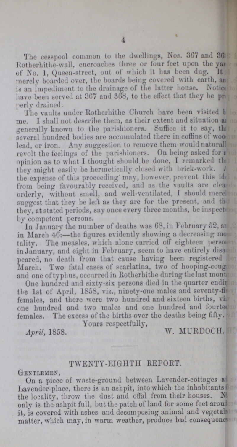 4 The cesspool common to the dwellings, Nos. 367 and ??? Rotherhithe-wall, encroaches throe or four feet upon the year of No. 1, Queen-street, out of which it has been dug. ??? merely boarded over, the boards being covered with earth, ??? is an impediment to the drainage of the latter house. Notice have been served at 367 and 368, to the effect that they be pro perly drained. The vaults under Rotherhithe Church have been visited ??? me. I shall not describe them, as their extent and situation ??? generally known to the parishioners. Suffice it to say, that several hundred bodies are accumulated there in coffins of ??? lead, or iron. Any suggestion to remove them would naturally revolt the feelings of the parishioners. On being asked for ??? opinion as to what I thought should be done, I remarked that they might easily be hermetically closed with brick-work. ??? the expense of this proceeding may, however, prevent this idea from being favourably received, and as the vaults are clean orderly, without smell, and well-ventilated, I should ??? suggest that they be left as they are for the present, and that they, at stated periods, say once every three months, be inspect by competent persons. In January the number of deaths was 68, in February 52, and in March 46:— the figures evidently showing a decreasing mor tality. The measles, which alone carried off eighteen persons in January, and eight in February, seem to have entirely disa peared, no death from that cause having been registered in March. Two fatal cases of scarlatina, two of hooping-cough and one of typhus, occurred in Rotherhithe during the last month. One hundred and sixty-six persons died in the quarter ending the 1st of April, 1858, viz., ninety-one males and seventy-five females, and there were two hundred and sixteen births, ??? one hundred and two males and one hundred and fourteen females. The excess of the births over the deaths being fifty. Yours respectfully, April, 1858. W. MURDOCH. TWENTY-EIGHTH REPORT. Gentlemen, On a piece of waste-ground between Lavender-cottages and Lavender-place, there is an ashpit, into which the inhabitants for the locality, throw the dust and offal from their houses. Notice only is the ashpit full, but the patch of land for some feet arround it, is covered with ashes and decomposing animal and vegetable matter, which may, in warm weather, produce bad consequence.