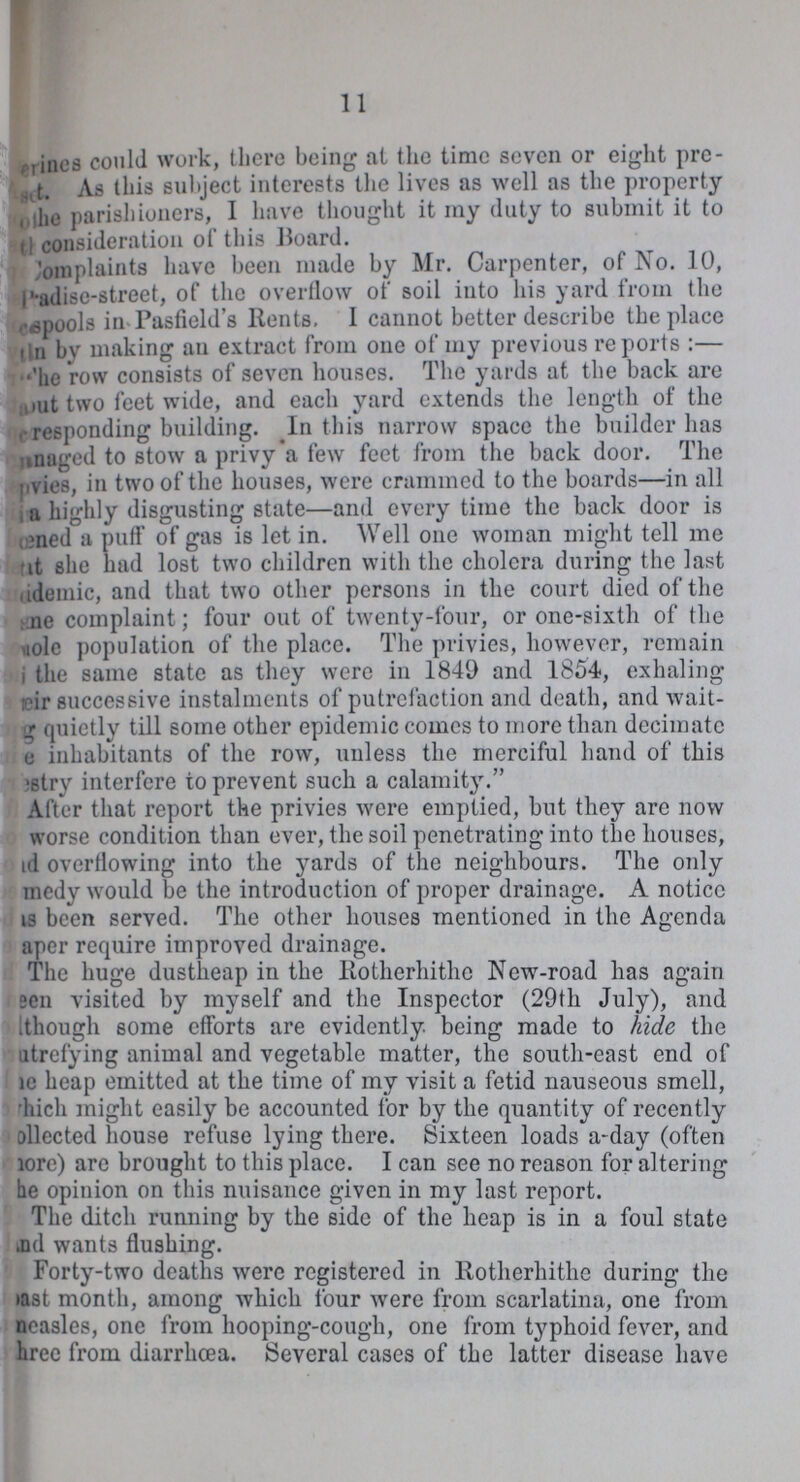 11 erines could work, there being at the time seven or eight pre set. As this subject interests the lives as well as the property of the parishioners, I have thought it my duty to submit it to the consideration of this Board. Complaints have been made by Mr. Carpenter, of No. 10, P'adise-street, of the overflow of soil into his yard from the spools in Pasfield's Rents. I cannot better describe the place ??? by making an extract from one of my previous reports:— The row consists of seven houses. The yards at the back are about two feet wide, and each yard extends the length of the ??? responding building. In this narrow space the builder has managed to stow a privy a few feet from the back door. The pvies, in two of the houses, were crammed to the boards— in all a highly disgusting state— and every time the back door is scened a puff of gas is let in. Well one woman might tell me that she had lost two children with the cholera during the last academic, and that two other persons in the court died of the scene complaint; four out of twenty-four, or one-sixth of the ??? population of the place. The privies, however, remain ??? the same state as they were in 1849 and 1854, exhaling their successive instalments of putrefaction and death, and wait ing quietly till some other epidemic comes to more than decimate ??? inhabitants of the row, unless the merciful hand of this vestry interfere to prevent such a calamity. After that report the privies were emptied, but they are now worse condition than ever, the soil penetrating into the houses, and overflowing into the yards of the neighbours. The only comedy would be the introduction of proper drainage. A notice has been served. The other houses mentioned in the Agenda paper require improved drainage. The huge dustheap in the Rotherhithe New-road has again seen visited by myself and the Inspector (29th July), and though some efforts are evidently, being made to hide the naturefying animal and vegetable matter, the south-east end of the heap emitted at the time of my visit a fetid nauseous smell, which might easily be accounted for by the quantity of recently collected house refuse lying there. Sixteen loads a-day (often more) are brought to this place. I can see no reason for altering he opinion on this nuisance given in my last report. The ditch running by the side of the heap is in a foul state and wants flushing. Forty-two deaths were registered in Rotherhithe during the past month, among which four were from scarlatina, one from measles, one from hooping-cough, one from typhoid fever, and three from diarrhœa. Several cases of the latter disease have