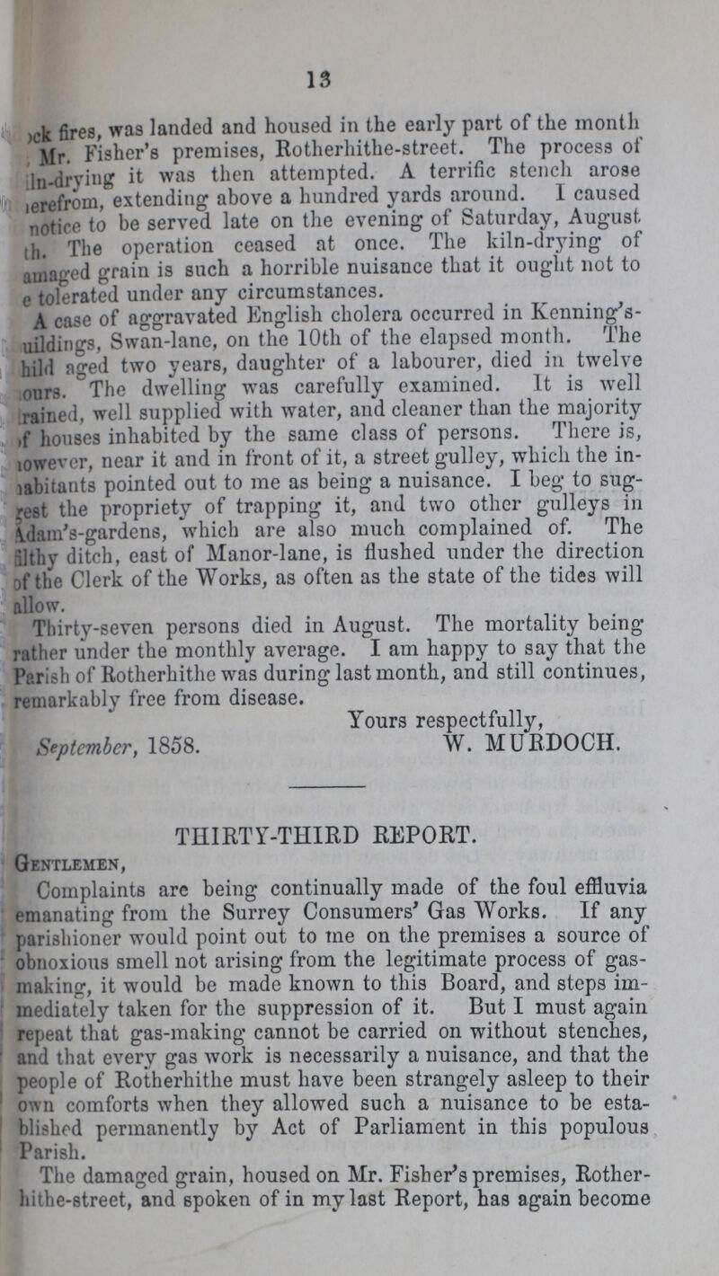 13 ???ck fires, was landed and housed in the early part of the month ???Mr. Fisher's premises, Botherhithe-street. The process of ???ln-drying it was then attempted. A terrific stench arose ???erefrom, extending above a hundred yards around. I caused ???notice to be served late on the evening of Saturday, August ???th. The operation ceased at once. The kiln-drying of ???amaged grain is such a horrible nuisance that it ought not to ???e tolerated under any circumstances. A case of aggravated English cholera occurred in Kenning's buildings, Swan-lane, on the 10th of the elapsed month. The child aged two years, daughter of a labourer, died in twelve hours. The dwelling was carefully examined. It is well trained, well supplied with water, and cleaner than the majority of houses inhabited by the same class of persons. There is, however, near it and in front of it, a street gulley, which the in habitants pointed out to me as being a nuisance. I beg to sug gest the propriety of trapping it, and two other gulleys in Adam's-gardens, which are also much complained of. The filthy ditch, east of Manor-lane, is flushed under the direction of the Clerk of the Works, as often as the state of the tides will allow. Thirty-seven persons died in August. The mortality being rather under the monthly average. I am happy to say that the Parish of Rotherhithc was during last month, and still continues, remarkably free from disease. Yours respectfully, September, 1858. W. MURDOCH. THIRTY-THIRD REPORT. Gentlemen, Complaints arc being continually made of the foul effluvia emanating from the Surrey Consumers' Gas Works. If any parishioner would point out to me on the premises a source of obnoxious smell not arising from the legitimate process of gas making, it would be made known to this Board, and steps im mediately taken for the suppression of it. But I must again repeat that gas-making cannot be carried on without stenches, and that every gas work is necessarily a nuisance, and that the people of Rotherhithe must have been strangely asleep to their own comforts when they allowed such a nuisance to be esta blished permanently by Act of Parliament in this populous Parish. The damaged grain, housed on Mr. Fisher's premises, Rother hithe-street, and spoken of in my last Report, has again become