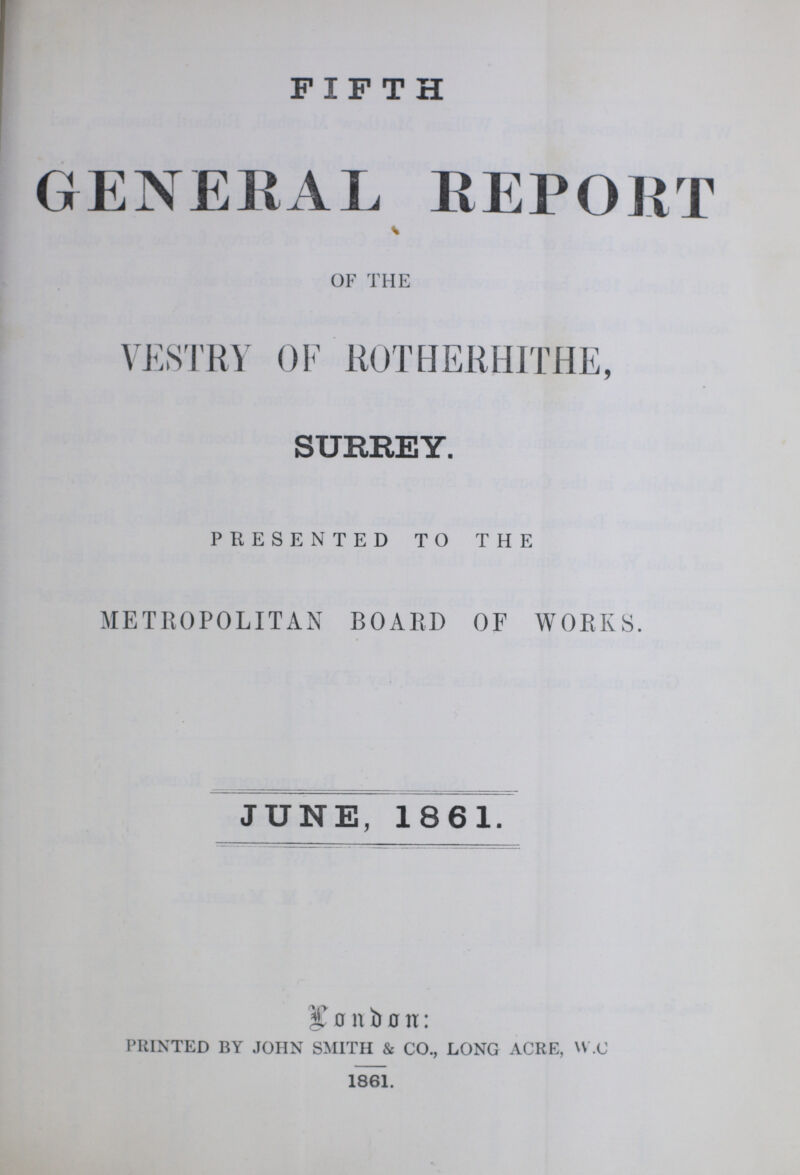 FIFTH GENERAL REPORT OF THE VESTRY OF ROTHERHITHE, SURREY. PRESENTED TO THE METROPOLITAN BOARD OF WORKS. JUNE, 1861. bonbon: PRINTED BY JOHN SMITH & CO., LONG ACRE, W.C 1861.