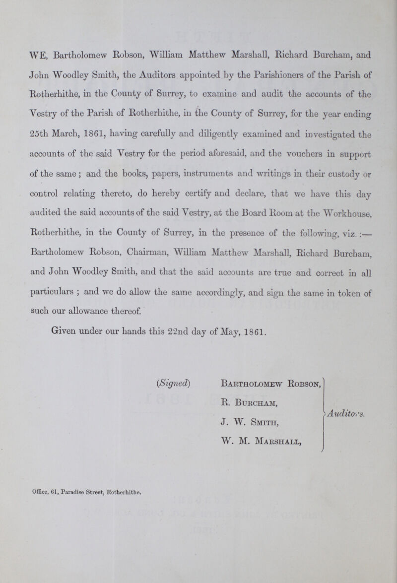 WE, Bartholomew Robson, William Matthew Marshall, Richard Burcham, and John Woodley Smith, the Auditors appointed by the Parishioners of the Parish of Rotherhithe, in the County of Surrey, to examine and audit the accounts of the Vestry of the Parish of Rotherhithe, in the County of Surrey, for the year ending 25th March, 1861, having carefully and diligently examined and investigated the accounts of the said Vestry for the period aforesaid, and the vouchers in support of the same; and the books, papers, instruments and writings in their custody or control relating thereto, do hereby certify and declare, that we have this day audited the said accounts of the said Vestry, at the Board Room at the Workhouse, Rotherhithe, in the County of Surrey, in the presence of the following, viz.:— Bartholomew Robson, Chairman, William Matthew Marshall, Richard Burcham, and John Woodley Smith, and that the said accounts are true and correct in all particulars; and we do allow the same accordingly, and sign the same in token of such our allowance thereof. Given under our hands this 22nd day of May, 1861. (Signed) Bartholomew Robson, R. Burcham, Auditors. J. W. Smith, W. M. Marshall, Office, 61, Paradise Street, Rotherhithe.