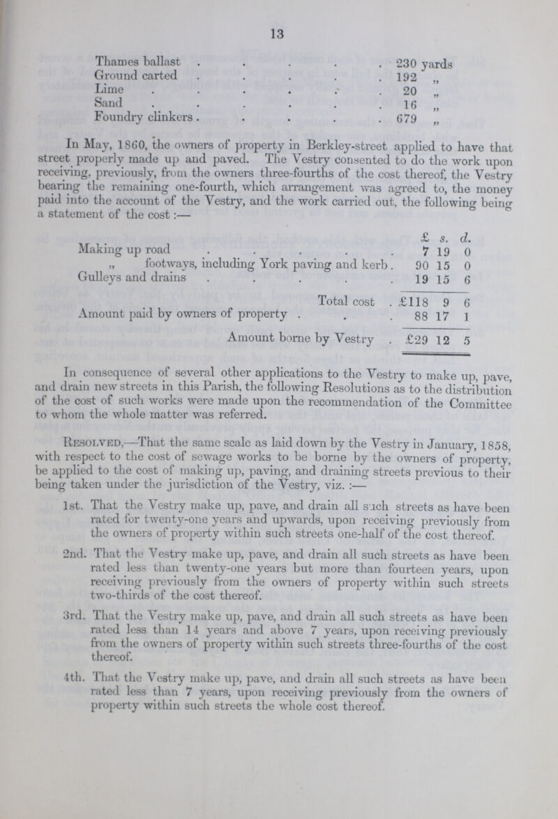 13 Thames ballast 230 yards Ground carted 192 „ Lime 20 „ Sand 16 „ Foundry clinkers 679 „ In May, 1860, the owners of property in Berkley-street applied to have that street properly made up and paved. The Vestry consented to do the work upon receiving, previously, from the owners three-fourths of the cost thereof, the Vestry bearing the remaining one-fourth, which arrangement was agreed to, the money paid into the account of the Vestry, and the work carried out, the following being a statement of the cost:— £ s. d. Making up road 7 19 0 „ footways, including York paving and kerb 90 15 0 Gulleys and drains 19 15 6 Total cost £118 9 6 Amount paid by owners of property 88 17 1 Amount borne by Vestry £29 12 5 In consequence of several other applications to the Vestry to make up, pave, and drain new streets in this Parish, the following Resolutions as to the distribution of the cost of such works were made upon the recommendation of the Committee to whom the whole matter was referred. Resolved,—That the same scale as laid down by the Vestry in January, 1858, with respect to the cost of sewage works to be borne by the owners of property, be applied to the cost of making up, paving, and draining streets previous to their being taken under the jurisdiction of the Vestry, viz.:— 1st. That the Vestry make up, pave, and drain all such streets as have been rated for twenty-one years and upwards, upon receiving previously from the owners of property within such streets one-half of the cost thereof. 2nd. That the Vestry make up, pave, and drain all such streets as have been rated less than twenty-one years but more than fourteen years, upon receiving previously from the owners of property within such streets two-thirds of the cost thereof. 3rd. That the Vestry make up, pave, and drain all such streets as have been rated less than 14 years and above 7 years, upon receiving previously from the owners of property within such streets three-fourths of the cost thereof. 4th. That the Vestry make up, pave, and drain all such streets as have been rated less than 7 years, upon receiving previously from the owners of property within such streets the whole cost thereof.