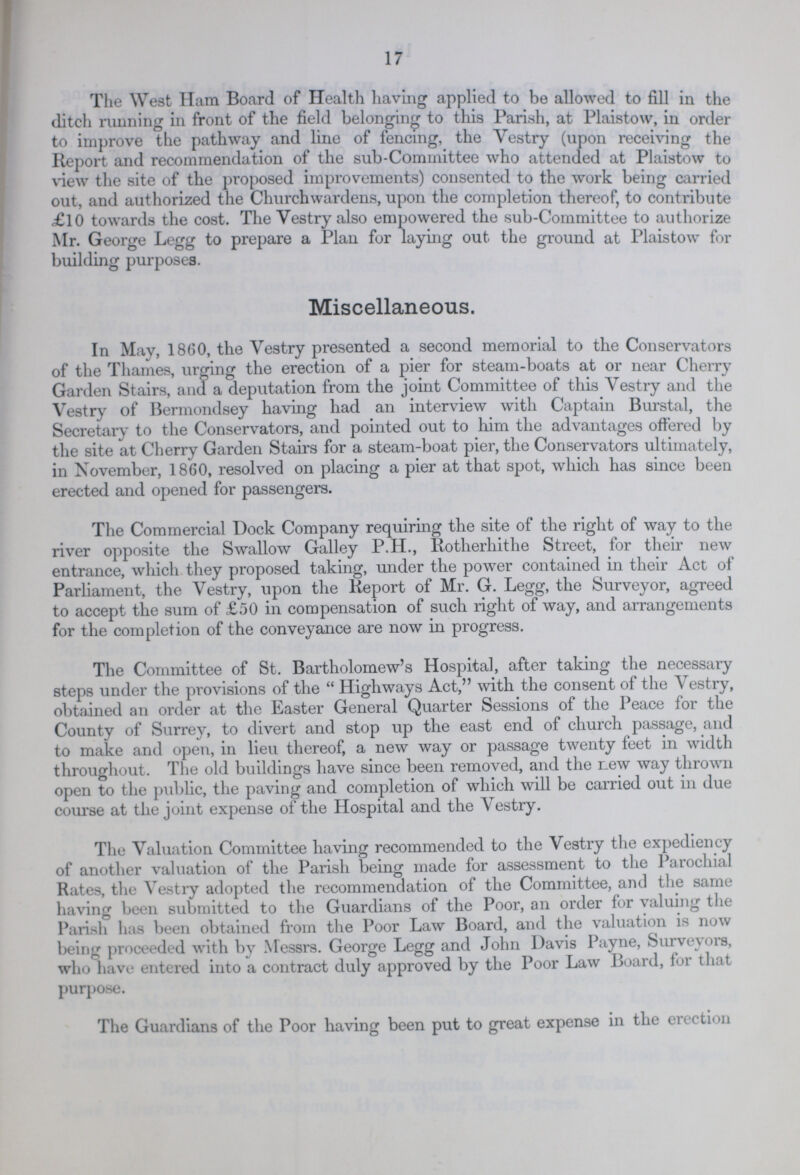 17 The West Ham Board of Health having applied to be allowed to fill in the ditch running in front of the field belonging to this Parish, at Plaistow, in order to improve the pathway and line of fencing, the Vestry (upon receiving the Report and recommendation of the sub-Committee who attended at Plaistow to view the site of the proposed improvements) consented to the work being carried out, and authorized the Churchwardens, upon the completion thereof, to contribute £10 towards the cost. The Vestry also empowered the sub-Committee to authorize Mr. George Legg to prepare a Plan for laying out the ground at Plaistow for building purposes. Miscellaneous. In May, 1860, the Vestry presented a second memorial to the Conservators of the Thames, urging the erection of a pier for steam-boats at or near Cherry Garden Stairs, and a deputation from the joint Committee of this Vestry and the Vestry of Bermondsey having had an interview with Captain Burstal, the Secretary to the Conservators, and pointed out to him the advantages offered by the site at Cherry Garden Stairs for a steam-boat pier, the Conservators ultimately, in November, 1860, resolved on placing a pier at that spot, which has since been erected and opened for passengers. The Commercial Dock Company requiring the site of the right of way to the river opposite the Swallow Galley P.H., Rotherhithe Street, for their new entrance, which they proposed taking, under the power contained in their Act of Parliament, the Vestry, upon the Report of Mr. G. Legg, the Surveyor, agreed to accept the sum of £50 in compensation of such right of way, and arrangements for the completion of the conveyance are now in progress. The Committee of St. Bartholomew's Hospital, after taking the necessary steps under the provisions of the Highways Act, with the consent of the Vestry, obtained an order at the Easter General Quarter Sessions of the Peace for the County of Surrey, to divert and stop up the east end of church passage, and to make and open, in lieu thereof, a new way or passage twenty feet in width throughout. The old buildings have since been removed, and the Lew way thrown open to the public, the paving and completion of which will be carried out in due course at the joint expense of the Hospital and the Vestry. The Valuation Committee having recommended to the Vestry the expediency of another valuation of the Parish being made for assessment to the Parochial Rates, the Vestry adopted the recommendation of the Committee, and the same having been submitted to the Guardians of the Poor, an order for valuing the Parish has been obtained from the Poor Law Board, and the valuation is now being proceeded with by Messrs. George Legg and John Davis Payne, Surveyors, who have entered into a contract duly approved by the Poor Law Board, for that purpose. The Guardians of the Poor having been put to great expense in the erection