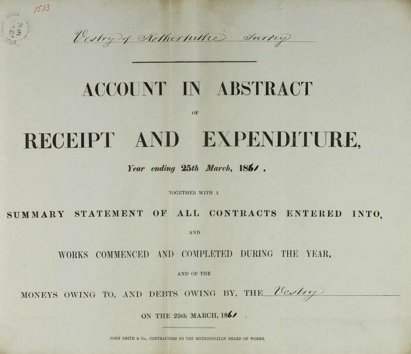 1513 Vestry Rotherhufce Frrei ACCOUNT IN ABSTRACT of RECEIPT AND EXPENDITURE, Year ending %5th March, 1861, together with a SUMMARY STATEMENT OF ALL CONTRACTS ENTERED INTO, and WORKS COMMENCED AND COMPLETED DURING THE YEAR, and of the MONEYS OWING TO, AND DEBTS OWING BY, THE Vestry ON THE 25th MARCH, 1861 . JOHN SMITH & Co., CONTRACTORS TO THE METROPOLITAN BOARD OF WORKS. >