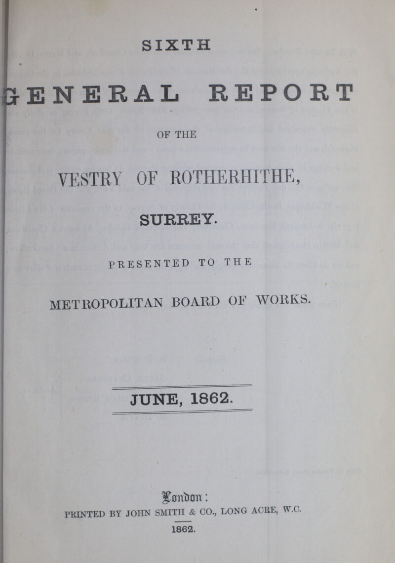 SIXTH GENERAL REPORT OF THE VESTRY OF ROTHERHITHE, SURREY. PRESENTED TO THE METROPOLITAN BOARD OF WORKS. JUNE, 1862. London: PRINTED BY JOHN SMITH & CO., LONG ACRE, W.C. 1862.