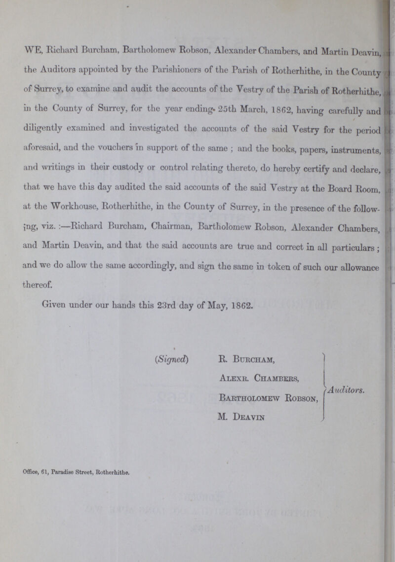 WE, Richard Burcham, Bartholomew Robson, Alexander Chambers, and Martin Deavin, the Auditors appointed by the Parishioners of the Parish of Rotherhithe, in the County of Surrey, to examine and audit the accounts of the Vestry of the Parish of Rotherhithe, in the County of Surrey, for the year ending 25th March, 1862, having carefully and diligently examined and investigated the accounts of the said Vestry for the period aforesaid, and the vouchers in support of the same; and the books, papers, instruments, and writings in their custody or control relating thereto, do hereby certify and declare, that we have this day audited the said accounts of the said Vestry at the Board Room, at the Workhouse, Rotherhithe, in the County of Surrey, in the presence of the follow ing, viz.:—Richard Burcham, Chairman, Bartholomew Robson, Alexander Chambers, and Martin Deavin, and that the said accounts are true and correct in all particulars; and we do allow the same accordingly, and sign the same in token of such our allowance thereof. Given under our hands this 23rd day of May, 1862. (Signed) R. Burcham, Alexr. Chambers, Bartholomew Robson, M. Deavin Auditors. Office, 61, Paradise Street, Rotherhithe.