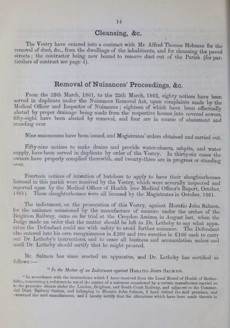 14 Cleansing, &c. The Vestry have entered into a contract with Mr. Alfred Thomas Hobman for the removal of dust, &c., from the dwellings of the inhabitants, and for cleansing the paved streets; the contractor being now bound to remove dust out of the Parish (for par ticulars of contract see page 4). Removal of Nuisances' Proceedings, &c. From the 25th March, 1861, to the 25th March, 1862, eighty notices have been served in duplicate under the Nuisances Removal Act, upon complaints made by the Medical Officer and Inspector of Nuisances; eighteen of which have been effectually abated by proper drainage being made from the respective houses into covered sewers, fifty-eight have been abated by removal, and four are in course of abatement and standing over. Nine summonses have been issued, and Magistrates' orders obtained and carried out. Fifty-nine notices to make drains and provide water-closets, ashpits, and water supply, have been served in duplicate by order of the Vestry. In thirty-six cases the owners have properly complied therewith, and twenty-three are in progress or standing over. Fourteen notices of intention of butchers to apply to have their slaughterhouses licensed in this parish were received by the Vestry, which were severally inspected and reported upon by the Medical Officer of Health (see Medical Officer's Report, October, 1861). These slaughterhouses were all licensed by the Magistrates in October, 1861. The indictment, on the prosecution of this Vestry, against Horatio John Salmon, for the nuisance occasioned by the manufacture of manure under the arches of the Brighton Railway, came on for trial at the Croydon Assizes, in August last, when the Judge made an order that the matter should be left to Dr. Letheby to say what appa ratus the Defendant could use with safety to avoid further nuisance. The Defendant also entered into his own recognizances in £200 and two sureties in £100 each to carry out Dr. Letheby's instructions, and to cease all business and accumulation unless and until Dr. Letheby should certify that he might proceed. Mr. Salmon has since erected an apparatus, and Dr. Letheby has certified as follows:— In the Matter of an Indictment against Horatio John Salm on.  In accordance with the instructions which I have received from the Local Board of Health of Rother hithe, concerning a reference to me of the matter of a nuisance occasioned by a certain manufacture carried on in the premises situate under the London, Brighton, and South Coast Railway, and adjacent to the Commer cial Dock Railway Station, and belonging to Horatio John Salmon, I have visited the said premises, and examined the said manufactures, and 1 hereby certify that the alterations which have been made therein in