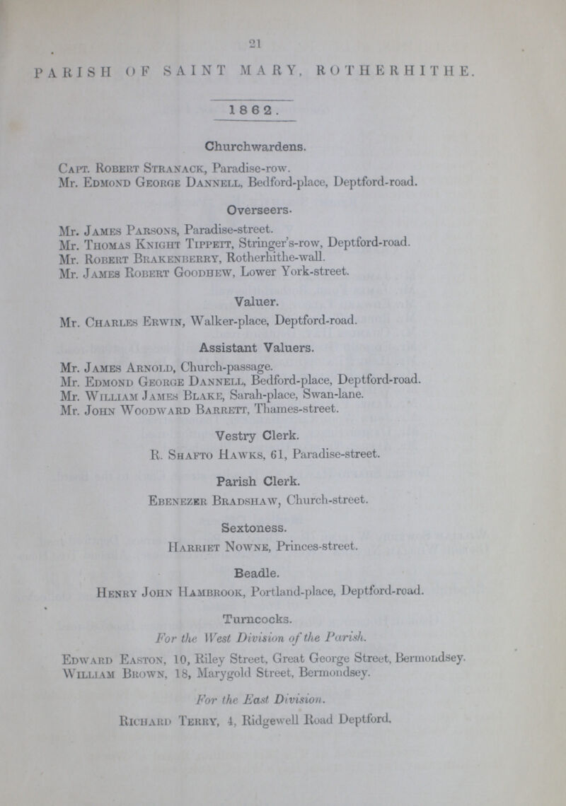 21 PARISH OF SAINT MARY, ROTHERHITHE. 18 6 2. Churchwardens. Capt. Robert Stranack, Paradise-row. Mr. Edmond George Dannell, Bedford-place, Deptford-road. Overseers- Mr. James Parsons, Paradise-street. Mr. Thomas Knight Tippett, Stringer's-row, Deptford-road. Mr. Robert Brakenberry, Rotherhitlie-wall. Mr. James Robert Goodhew, Lower York-street. Valuer. Mr. Charles Erwin, Walker-place, Deptford-road. Assistant Valuers. Mr. James Arnold, Church-passage. Mr. Edmond George Dannell, Bedford-place, Deptford-road. Mr. William James Blake, Sarah-place, Swan-lane. Mr. John Woodward Barrett, Thames-street. Vestry Clerk. R. Shafto Hawks, 61, Paradise-street. Parish Clerk. Ebenezer Bradshaw, Church-street. Sextoness. Harriet Nowne, Princes-street. Beadle. Henry John Hambrook, Portland-place, Deptford-road. % Turncocks. For the West Division of the Parish. Edward Easton, 10, Riley Street, Great George Street, Bermondsey. William Brown, 18, Marygold Street, Bermondsey. For the East Division. Richard Terry, 4, Ridgewell Road Deptford.