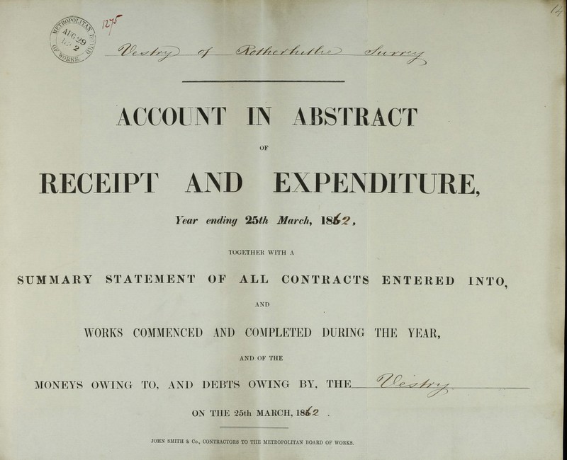Vestry of ??? ??? ACCOUNT IN ABSTRACT OF RECEIPT AND EXPENDITURE, Year ending 25th March, 1862, TOGETHER WITH A SUMMARY STATEMENT OF ALL CONTRACTS ENTERED INTO, AND WORKS COMMENCED AND COMPLETED DURING THE YEAR, AND OF THE MONEYS OWING TO, AND DEBTS OWING BY, THE Vestry ON THE 25th MARCH, 1862 . JOHN SMITH & Co., CONTRACTORS TO THE METROPOLITAN BOARD OF WORKS.
