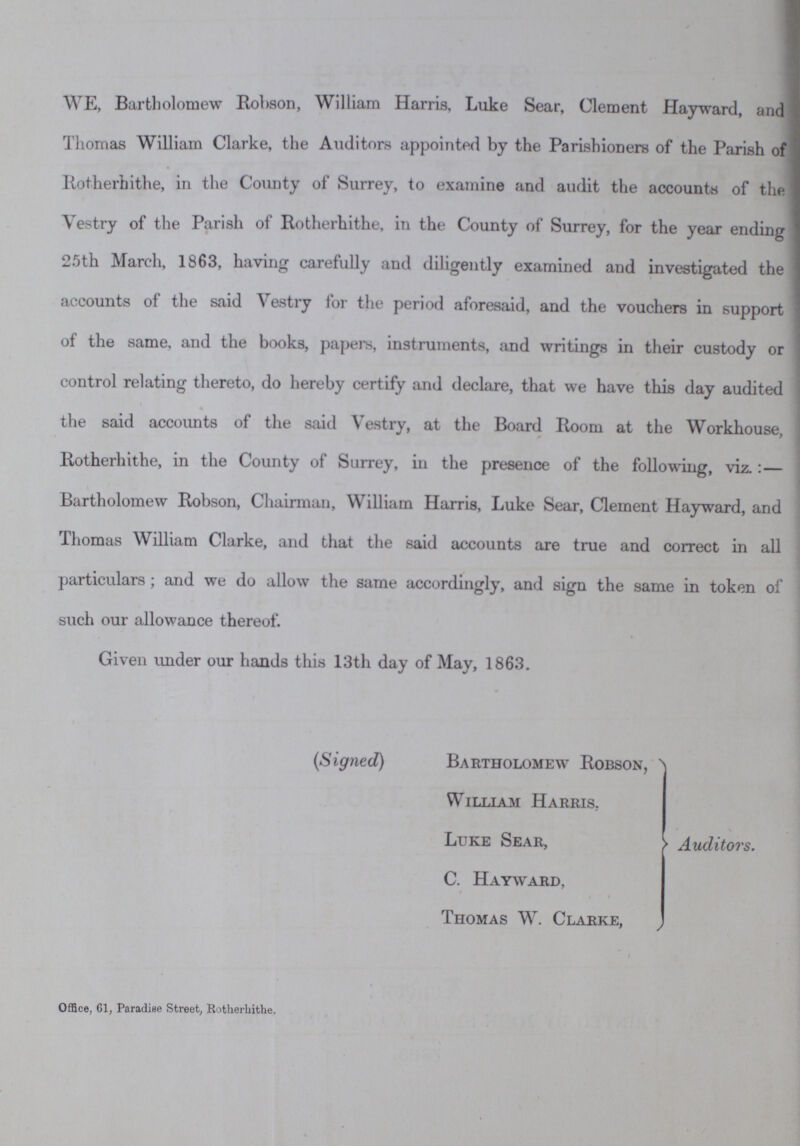 WE, Bartholomew Robson, William Harris, Luke Sear, Clement Hayward, and Thomas William Clarke, the Auditors appointed by the Parishioners of the Parish of Kotherhithe, in the County of Surrey, to examine and audit the accounts of the Vestry of the Parish of Kotherhithe, in the County of Surrey, for the year ending 25th March, 1863, having carefully and diligently examined and investigated the accounts of the said Vestry for the period aforesaid, and the vouchers in support of the same, and the books, papers, instruments, and writings in their custody or control relating thereto, do hereby certify and declare, that we have this day audited the said accounts of the said Vestry, at the Board Room at the Workhouse, Kotherhithe, in the County of Surrey, in the presence of the following, viz.:— Bartholomew Robson, Chairman, William Harris, Luke Sear, Clement Hayward, and Thomas William Clarke, and that the said accounts are true and correct in all particulars; and we do allow the same accordingly, and sign the same in token of such our allowance thereof. Given under our hands this 13th day of May, 1863. (Signed) Bartholomew Robson, William Harris. Luke Sear, C. Hayward, Thomas W. Clarke, Auditors. Office, 61, Paradise Street, Rotherhithe.