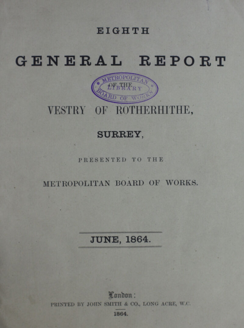 EIGHTH GENERAL REPORT VESTRY OF ROTHERHITHE, SURREY, PRESENTED TO THE METROPOLITAN BOARD OF WORKS. JUNE, 1864. London: PRINTED BY JOHN SMITH & CO., LONG ACRE, W.C. 1864.