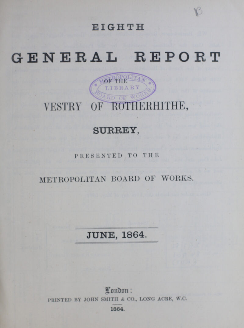 EIGHTH GENERAL REPORT VESTRY OF ROTHERHITHE, SURREY, PRESENTED TO THE METROPOLITAN BOARD OF WORKS. JUNE, 1864. London: PRINTED BY JOHN SMITH & CO., LONG ACRE, W.C. 1864.