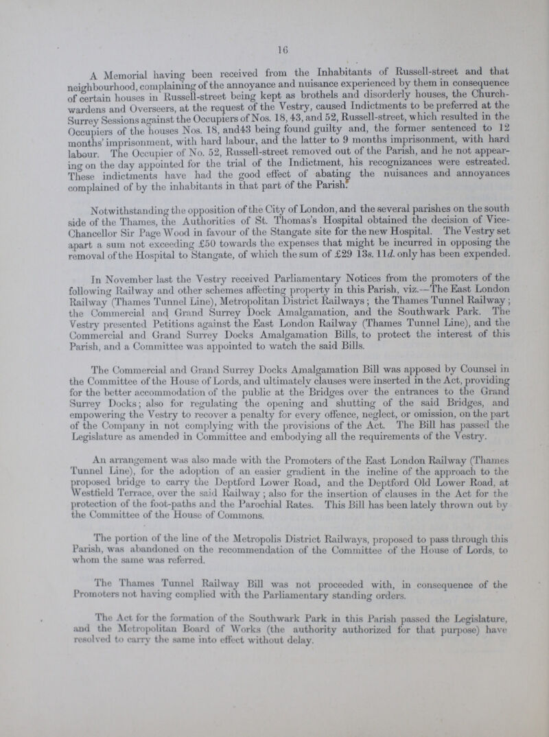 16 A Memorial having been received from the Inhabitants of Russell-street and that neighbourhood, complaining of the annoyance and nuisance experienced by them in consequence of certain houses in Russell-street being kept as brothels and disorderly houses, the Church wardens and Overseers, at the request of the Vestry, caused Indictments to be preferred at the Surrey Sessions against the Occupiers of Nos. 18,43, and 52, Russell-street, which resulted in the Occupiers of the houses Nos. 18, and43 being found guilty and, the former sentenced to 12 months' imprisonment, with hard labour, and the latter to 9 months imprisonment, with hard labour. The Occupier of No. 52, Russell-street removed out of the Parish, and he not appear ing on the day appointed for the trial of the Indictment, his recognizances were estreated. These indictments have had the good effect of abating the nuisances and annoyances complained of by the inhabitants in that part of the Parish. Notwithstanding the opposition of the City of London, and the several parishes on the south side of the Thames, the Authorities of St. Thomas's Hospital obtained the decision of Vice chancellor Sir Page Wood in favour of the Stangate site for the new Hospital. The Vestry set apart a sum not exceeding £50 towards the expenses that might be incurred in opposing the removal of the Hospital to Stangate, of which the sum of £29 13s. 11d. only has been expended. In November last the Vestry received Parliamentary Notices from the promoters of the following Railway and other schemes affecting property in this Parish, viz.—The East London Railway (Thames Tunnel Line), Metropolitan District Railways ; the Thames Tunnel Railway ; the Commercial and Grand Surrey Dock Amalgamation, and the Southwark Park. The Vestry presented Petitions against the East London Railway (Thames Tunnel Line), and the Commercial and Grand Surrey Docks Amalgamation Bills, to protect the interest of this Parish, and a Committee was appointed to watch the said Bills. The Commercial and Grand Surrey Docks Amalgamation Bill was apposed by Counsel in the Committee of the House of Lords, and ultimately clauses were inserted in the Act, providing for the better accommodation of the public at the Bridges over the entrances to the Grand Surrey Docks; also for regulating the opening and shutting of the said Bridges, and empowering the Vestry to recover a penalty for every offence, neglect, or omission, on the part of the Company in not complying with the provisions of the Act. The Bill has passed the Legislature as amended in Committee and embodying all the requirements of the Vestry. An arrangement was also made with the Promoters of the East London Railway (Thames Tunnel Line), for the adoption of an easier gradient in the incline of the approach to the proposed bridge to carry the Deptford Lower Road, and the Deptford Old Lower Road, at Westfield Terrace, over the said Railway; also for the insertion of clauses in the Act for the protection of the foot-paths and the Parochial Rates. This Bill has been lately thrown out by the Committee of the House of Commons. The portion of the line of the Metropolis District Railways, proposed to pass through this Parish, was abandoned on the recommendation of the Committee of the House of Lords, to whom the same was referred. The Thames Tunnel Railway Bill was not proceeded with, in consequence of the Promoters not having complied with the Parliamentary standing orders. The Act lor the formation of the Southwark Park in this Parish passed the Legislature, and the Metropolitan Board of Works (the authority authorized for that purpose) have resolved to cam' the same into effect without delay.
