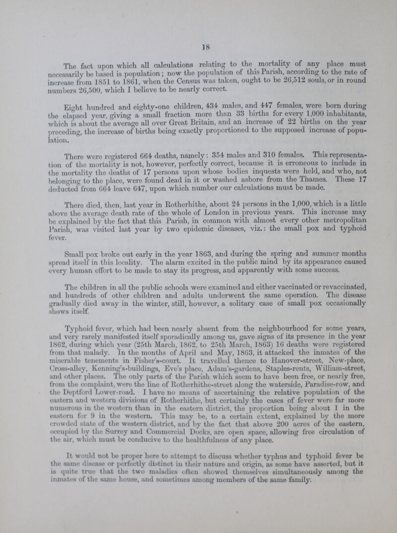 18 The fact upon which all calculations relating to the mortality of any place must necessarily be based is population; now the population of this Parish, according to the rate of increase from 1851 to 1861, when the Census was taken, ought to be 26,512 souls, or in round numbers 26,500, which I believe to be nearly correct. Eight hundred and eighty-one children, 434 males, and 447 females, were born during the elapsed year, giving a small fraction more than 33 births for every 1,000 inhabitants, which is about the average all over Great Britain, and an increase of 22 births on the year preceding, the increase of births being exactly proportioned to the supposed increase of popu lation. There were registered 664 deaths, namely: 354 males and 310 females. This representa tion of the mortality is not, however, perfectly correct, because it is erroneous to include in the mortality the deaths of 17 persons upon whose bodies inquests were held, and who, not belonging to the place, were found dead in it or washed ashore from the Thames. These 17 deducted from 664 leave 647, upon which number our calculations must be made. There died, then, last year in Rotherhithe, about 24 persons in the 1,000, which is a little above the average death rate of the whole of London in previous years. This increase may be explained by the fact that this Parish, in common with almost every other metropolitan Parish, was visited last year by two epidemic diseases, viz.: the small pox and typhoid fever. Small pox broke out early in the year 1863, and during the spring and summer months spread itself in this locality. The alarm excited in the public mind by its appearance caused every human effort to be made to stay its progress, and apparently with some success. The children in all the public schools were examined and either vaccinated or re vaccinated, and hundreds of other children and adults underwent the same operation. The disease gradually died away in the winter, still, however, a solitary case of small pox occasionally shows itself. Typhoid fever, which had been nearly absent from the neighbourhood for some years, and very rarely manifested itself sporadically among us, gave signs of its presence in the year 1862, during which year (25th March, 1862, to 25th March, 1863) 16 deaths were registered from that malady. In the months of April and May, 1863, it attacked the inmates of the miserable tenements in Fisher's-court. It travelled thence to Hanover-street, New-place, Cross-alley, Kenning's-buildings, Eve's place, Adam's-gardens, Staples-rents, William-street, and other places. The only parts of the Parish which seem to have been free, or nearly free, from the complaint, were the line of Rotherhithe-street along the waterside, Paradise-row, and the Deptford Lower-road. I have no means of ascertaining the relative population of the eastern and western divisions of Rotherhithe, but certainly the cases of fever were far more numerous in the western than in the eastern district, the proportion being about 1 in the eastern for 9 in the western. This may be, to a certain extent, explained by the more crowded state of the western district, and by the fact that above 200 acres of the eastern, occupied by the Surrey and Commercial Docks, are open space, allowing free circulation of the air, which must be conducive to the healthfulness of any place. It would not be proper here to attempt to discuss whether typhus and typhoid fever be the same disease or perfectly distinct in their nature and origin, as some have asserted, but it is quite true that the two maladies often showed themselves simultaneously among the inmates of the same house, and sometimes among members of the same family.