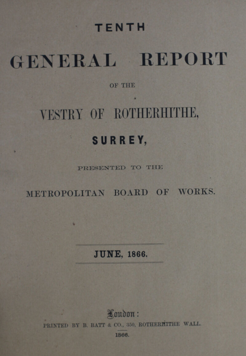 JUNE, 1866. PRINTED BY B. BATT & CO., :J50, ROTIIERHTT1IE WALL. 1866. TENTH GENERAL REPORT OF THE VESTRY OF ROTHERHITHE, SURREY, PRESENTED TO THE METROPOLITAN BOARD OF WORKS.