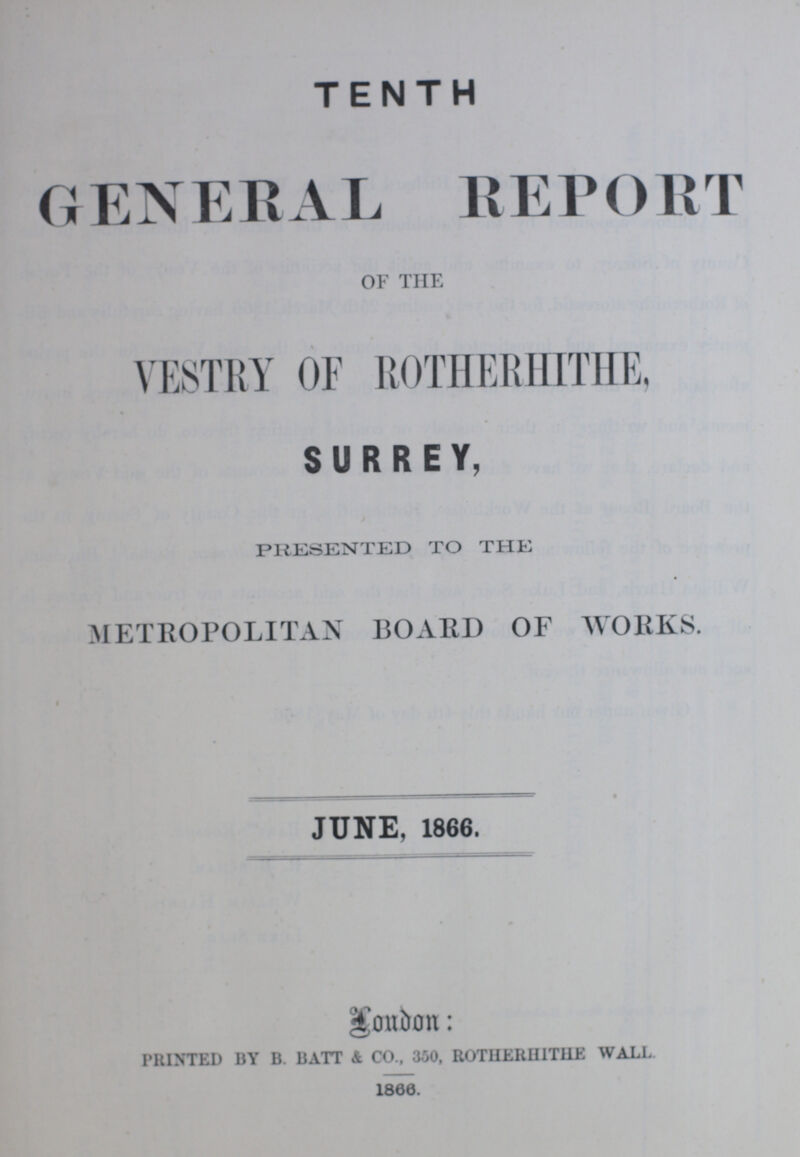 TENTH GENERAL REPORT OF THE VESTRY OF ROTHERHITHE, SURREY, PRESENTED TO THE METROPOLITAN BOARD OF WORKS. JUNE, 1866. London: PRINTED BY B. BATT & CO., 350, ROTHERHITHE WALL 1866.