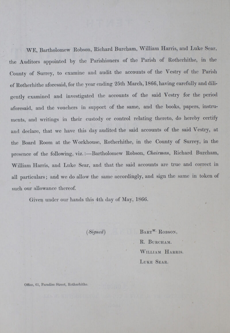 WE, Bartholomew Robson, Richard Burcham, William Harris, and Luke Sear, the Auditors appointed by the Parishioners of the Parish of Rotherhithe, in the County of Surrey, to examine and audit the accounts of the Vestry of the Parish of Rotherhithe aforesaid, for the year ending 25th March, 1866, having carefully and dili gently examined and investigated the accounts of the said Vestry for the period aforesaid, and the vouchers in support of the same, and the books, papers, instru ments, and writings in their custody or control relating thereto, do hereby certify and declare, that we have this day audited the said accounts of the said Vestry, at the Board Room at the Workhouse, Rotherhithe, in the County of Surrey, in the presence of the following, viz.:—Bartholomew Robson, Chairman, Richard Burcham, William Harris, and Luke Sear, and that the said accounts are true and correct in all particulars; and we do allow the same accordingly, and sign the same in token of such our allowance thereof. Given under our hands this 4th day of May, 1866. § (Signed) Bartw- Robson, R. Burcham. William Harris. Luke Sear. Office, 61, Paradise Street, Rotherhithe.