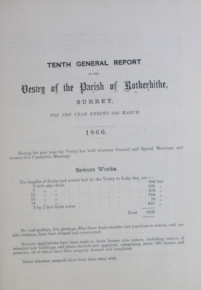 TENTH GENERAL REPORT OF THE Vestry of the Parish of Rotherhithe, SURREY, FOR THE YEAR ENDING 25th MARCH. 1866. During the past year the Vestry has held nineteen General and Special Meetings, and twenty-five Committee Meetings. Sewer3 Works. The lengths of drains and sewers laid by the Vestry to Lady-day, are :— 6-inch pipe drain 606 feet 9 „ „ 508 „ 12 „ „ 424 „ 15 „ „ 758 „ 18 „ „ 18 „ 3 by 2 feet brick sewer 622 „ Total 3026 Six road-galleys, five gratings, fifty-three drain mouths and junctions to sewers, and one side entrance, have been formed and constructed. Seventy applications have been made to drain houses into sewers, including notice a of intended now buildings, and plans checked and approved, comprising about 160 houses and premises, all of which have been properly drained and completed. About nineteen cesspools have been done away with.