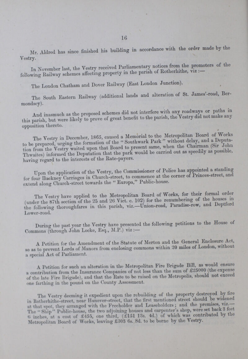 16 Mr. Aldred has since finished his building in accordance with the order made by the Vestry. In November last, the Vestry received Parliamentary notices from the promoters of the following Railway schemes affecting property in the parish of Rotherhithe, viz :— The London Chatham and Dover Railway (East London Junction). The South Eastern Railway (additional lands and alteration of St. James'-road, Ber mondsey). And inasmuch as the proposed schemes did not interfere with any roadways or paths in this parish, but were likely to prove of great benefit to the parish, the Vestry did not make any opposition thereto. The Vestry in December, 1865, caused a Memorial to the Metropolitan Board of Works to be prepared, urging the formation of the Southwark Park without delay, and a Deputa tion from the Vestry waited upon that Board to present same, when the Chairman (Sir John Thwaites) informed the Deputation that the park would be carried out as speedily as possible, having regard to the interests of the Rate-payers. Upon the application of the Vestry, the Commissioner of Police has appointed a standing for four Hackney Carriages in Church-street, to commence at the corner of Princes-street, and extend along Church-street towards the  Europa, Public-house. The Vestry have applied to the Metropolitan Board of Works, for their formal order (under the 87th section of the 25 and 26 Vict. c. 102) for the renumbering of the houses in the following thoroughfares in this parish, viz.—Union-road, Paradise-row, and Deptford Lower-road. During the past year the Vestry have presented the following petitions to the House of Commons (through John Locke, Esq., M.P.) viz:— A Petition for the Amendment of the Statute of Merton and the General Enclosure Act, so as to prevent Lords of Manors from enclosing commons within 20 miles of London, without a special Act of Parliament. A Petition for such an alteration in the Metropolitan Fire Brigade Bill, as would ensure a contribution from the Insurance Companies of not less than the sum of £25000 (the expense of the late Fire Brigade), and that the Rate to be raised on the Metropolis, should not exceed one farthing in the pound on the County Assessment. The Vestry deeming it expedient upon the rebuilding of the property destroyed by fire in Rotherhithe-street, near Hanover-street, that the first mentioned street should be widened at that spot, they arranged with the Freeholder and Leaseholders; and the premises, viz.— 1'he  Ship Public-house, the two adjoining houses and carpenter's shop, were set back 3 feet <> inches, at a cost of £455, one third, (£151 13s. 4d.) of which was contributed by the Metropolitan Board of W orks, leaving £303 6s. 8d. to be borne by the Vestry.