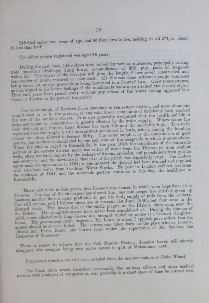 19 218 died under two years of age, and 56 from two to five, making in all 274, or about 16 less than half. The oldest person registered was aged 98 years. During the past year, 148 notices were served for various nuisances, principally arising from imperfect drainage, dung heaps, accumulations of filth, pigs, pools of stagnant water, &c. The report of the surveyor will give the length of new sewer constructed, and the number of drains repaired or completed. All this was done without a single summons being taken out, or any proceedings being instituted in a Court of Law. Quiet remonstrance, and an appeal to the better feelings of the inhabitants has always attained the desired object. Thus, two years have passed away without any officer of the vestry having appeared in a Court of Justice on the part of the parish. The water supply of Rotherhithe is abundant in the eastern district, and more abundant than it used to be in the western, at any rate, fewer complaints of deficiency have reached the ears of the sanitary officers, It is now generally recognised that the health and life of large and populous communities is greatly affected by the water supply. Where water has been deficient and impure, there disease has been rife and the mortality high. It is to be regretted that the supply is still intermittent and stored in butts, which, among the humbler clases are often allowed to become filthy. The water supplied by the companies is of good quality, but is often contaminated by the foul state of the receptacle in which it accumulates. When the cholera raged in Rotherhithe, in the year 1849, the inhabitants of the waterside portion of the eastern district made use either of water from the Thames, or from shallow wells, often rendered impure by the leakage of drains, rat-holes, and percolations from gutters and cesspools; and the mortality in that part of the parish was frightfully large. The cholera again made its appearance in 1854; in the interval, the district had been drained and supplied with excellent water from the Kent Water Works. No part in London suffered less from the epidemic of 1854, and the waterside portion continues to this day, the healthiest in Rotherhithe. There used to be in this parish, four licensed cow-houses, in which were kept from 25 to 30 cows. The fear of the rinderpest has altered this; one cow-keeper has entirely given up business, another finds it more profitable to get his daily supply of milk from the country. Two still remain, and 1 believe there are at present (1st June, 1866), but four cows in the licensed shed*. Two beasts died of the cattle plague, at Mr. Blake's, dairy-man, near the St. Helena. The slaughter-houses have never been complained of. During the summer of 1865, a oow affected with lung disease was brought under my notice at a licensed slaughter house. The government cattle inspector, Mr. Lowe, to whom I applied, gave orders that the animal should be at once killed. The earcass was taken back to the place whence it came, (Burnt Ash Farm, Kent), and buried there under the supervision of Mr. Sanders, the Inspector of Nuisances. There is reason to believe that the Fish Manure Factory, Jamaica Ixjvel, will shortly disappear, the occupier being now under notice to quit at Midsummer next. Unpleasunt stenches are still ol'u n exhaled from the manure makers at Globe Wharf. The black ditch which furuished, continually, the sanitary officers and other inedieal persons with a subject of vituperation, will probably in a short space of time be covered over