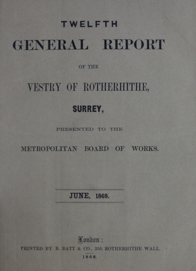 TWELFTH GENERAL REPORT OF THE VESTRY OF ROTHERHITHE, 7 SURREY, PRESENTED TO THE METROPOLITAN BOARD OF WORKS. JUNE, 1868. - London : PRINTED BY B. BATT & CO., 350, ROTHERHITHE WALL. 1868.