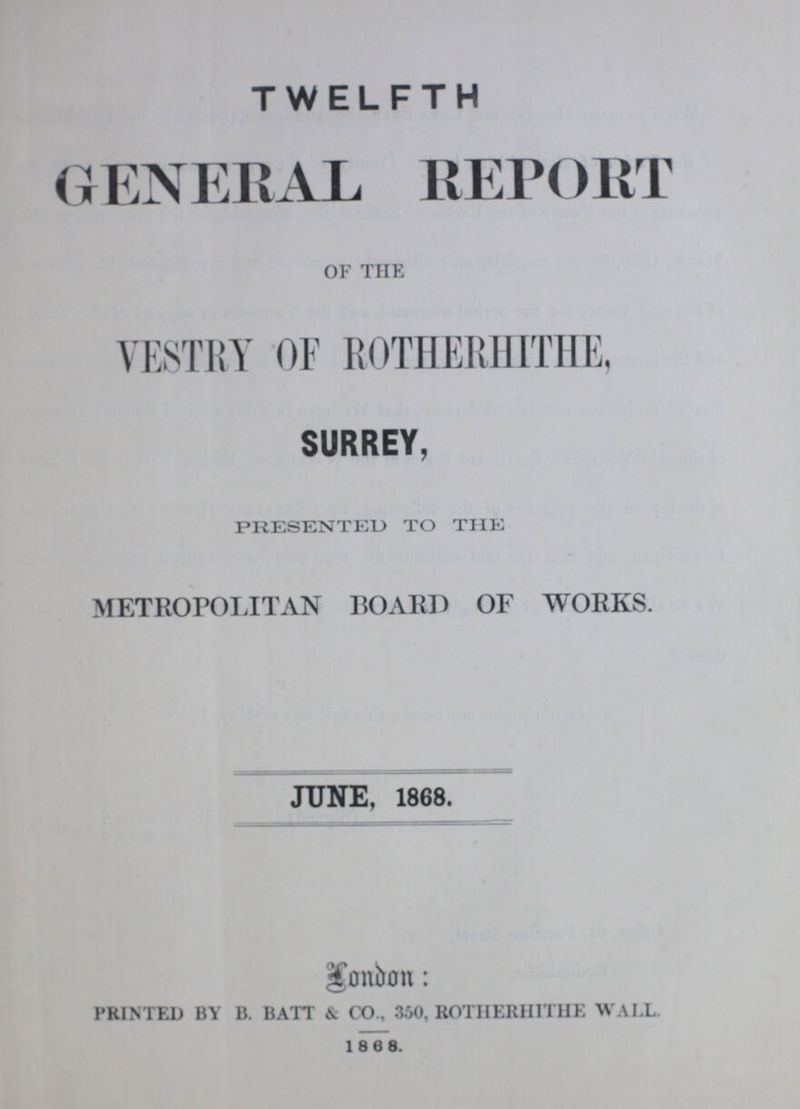 TWELFTH GENERAL report OF THE VESTRY OF ROTHERHITHE, SURREY, PRESENTED TO THE METROPOLITAN BOARD OF WORKS. JUNE, 1868. London: PRINTED BY B. BATT & CO., 350, ROTHERHITHE WALL. 1868.