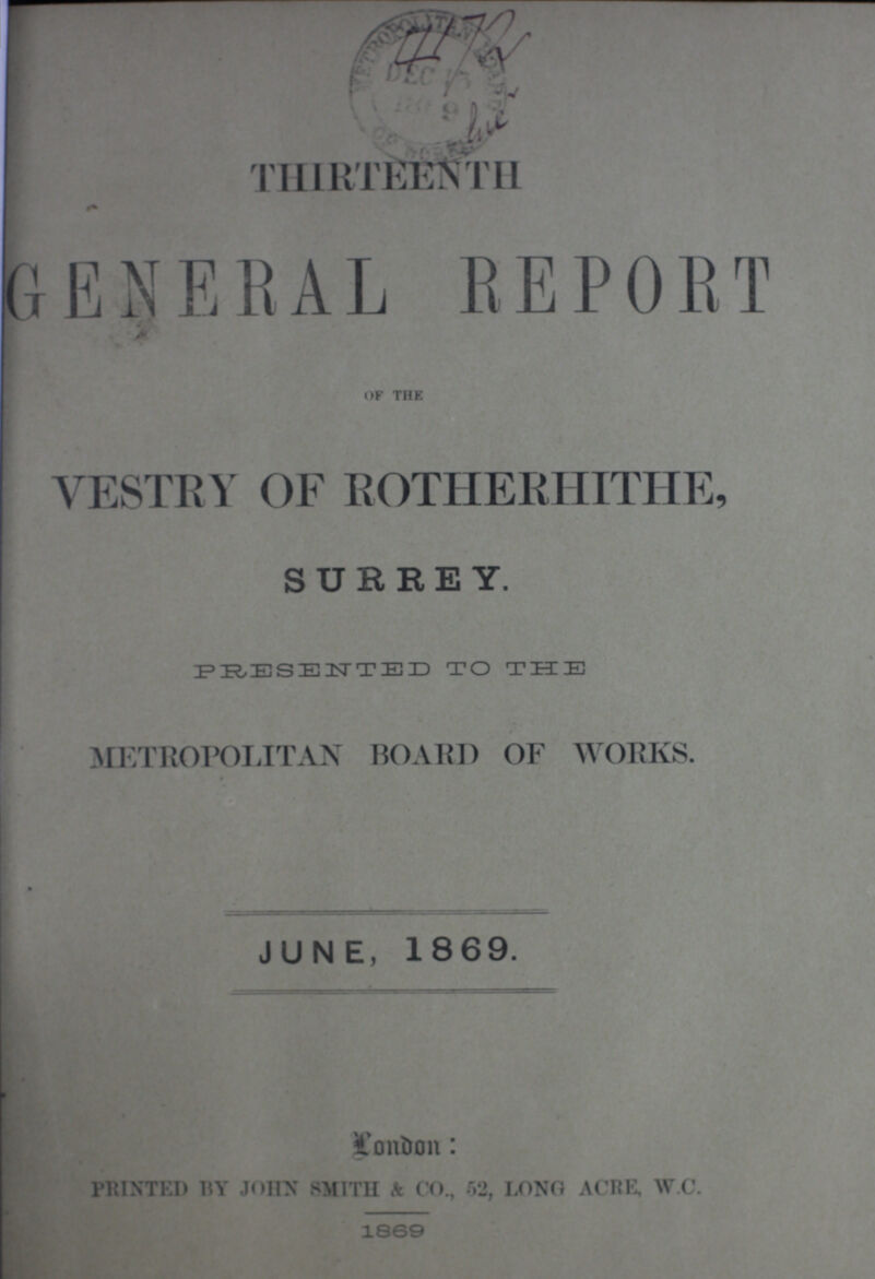 THIRTEENTH GENERAL REPORT OF THE VESTRY OF ROTHERHITHE, SURREY. PRESENTED TO THE •METROPOLITAN BOARD OF WORKS. JUNE, 1869. London PRINTED BY JOHN SMITH & CO., 52, LONG ACRE, W.C. 1869