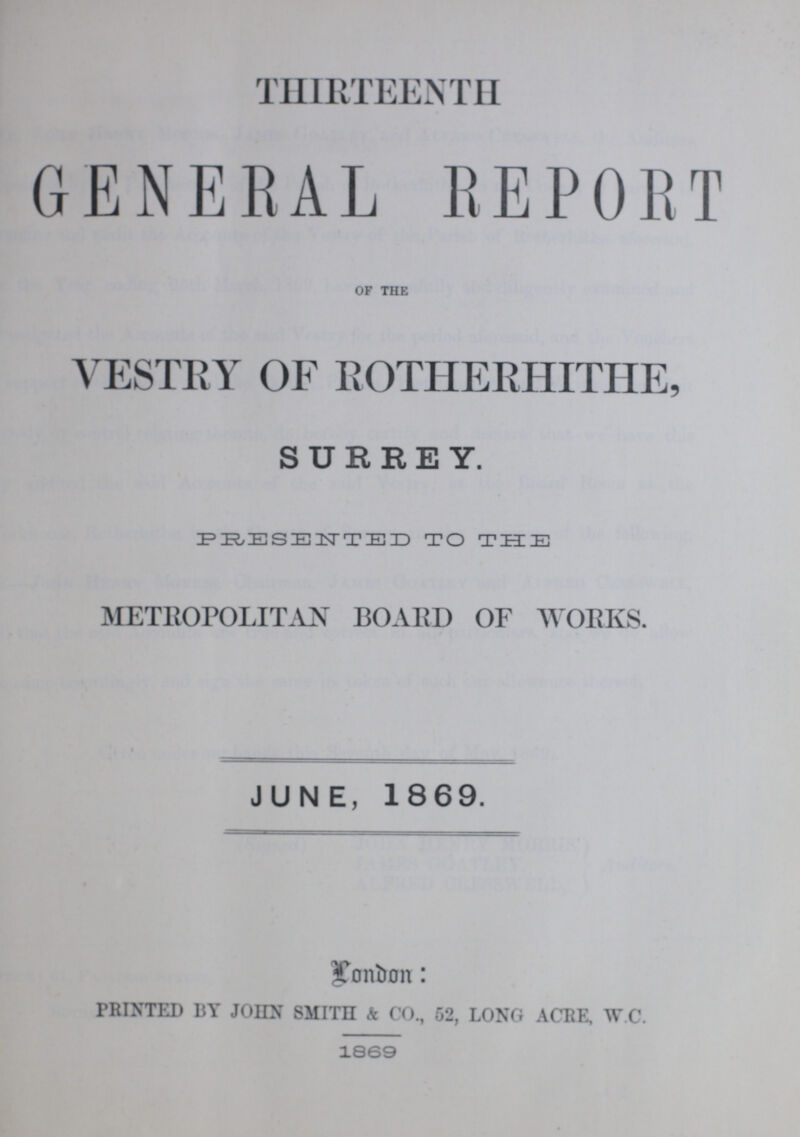 THIRTEENTH GENERAL REPORT OF THE VESTRY OF ROTHERHITHE, SURREY. PRESENTED TO THE METROPOLITAN BOARD OF WORKS. JUNE, 1869. Lonbon: PRINTED BT JOHN SMITH & CO., 52, LONG ACRE, W.C. 1869