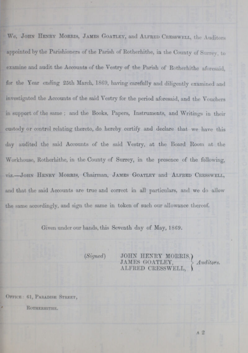 We, John Henry Morris, James Goatley, and Alfred Cresswkll, the Auditors appointed by the Parishioners of the Parish of Rotherhithe, in the County of Surrey, to examine and audit the Accounts of the Vestry of the Parish of Rotherhithe aforesaid, for the Year ending 25th March, 1869, having carefully and diligently examined and investigated the Accounts of the said Vestry for the period aforesaid, and the Vouchers in support of the same; and the Books, Papers, Instruments, and Writings in their custody or control relating thereto, do hereby certify and declare that we have this day audited the said Accounts of the said Vestry, at the Board Room at the Workhouse, Rotherhithe, in the County of Surrey, in the presence of the following, viz.—John Henry Mokrih, Chairman, James Goatley and Alfred Cresswell, and that the said Accounts are true and correct in all particulars, and we do allow the -ame accordingly, and sign the same in token of such our allowance thereof. Given under our hands, this Seventh day of May, 1869. (Signed) JOHN HENRY MORRIS. JAMES GOATLEY, ALFRED CRESSWELL, Auditors. Office: 61, Paradise Street, Rotherhithe a 2