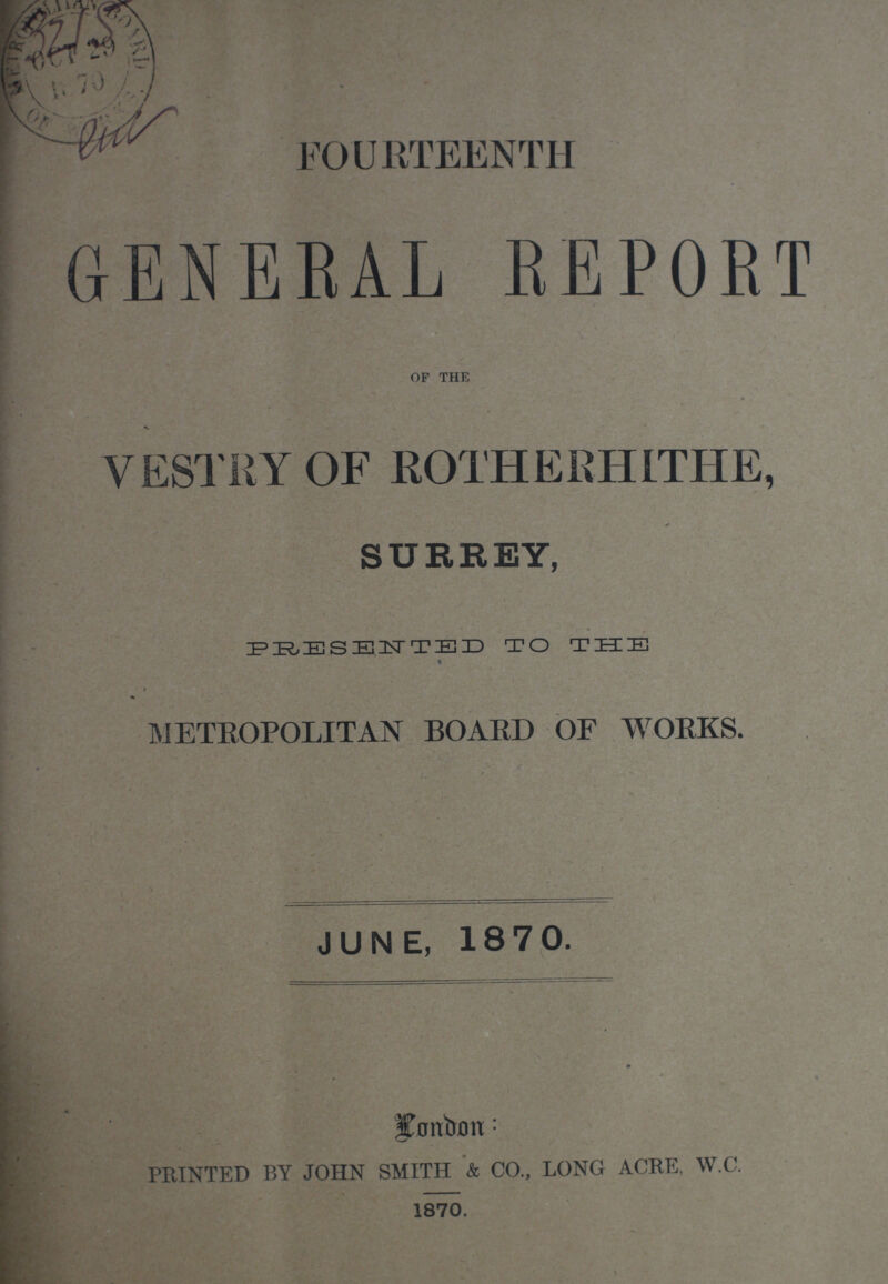 FOURTEENTH GENERAL REPORT of the VESTRY OF ROTHERHITHE, SURREY, PRESENTED TO THE % METROPOLITAN BOARD OF WORKS. JUNE, 18 7 0. fjmbim: PRINTED BY JOHN SMITH & CO., LONG ACRE, W.C. 1870.