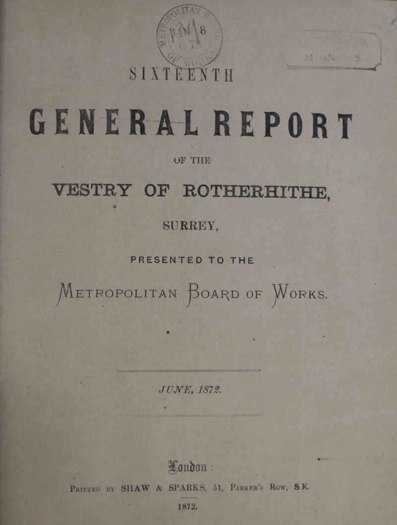 SIXTEENTH GENERAL REPORT OF THE VESTRY OF ROTHERHITHE, SURREY, PRESENTED TO THE Metropolitan Board of Works. JUNE, 1872. London: Printed by SHAW & SPARKS, 51, Parker's Row, SE. 1872.