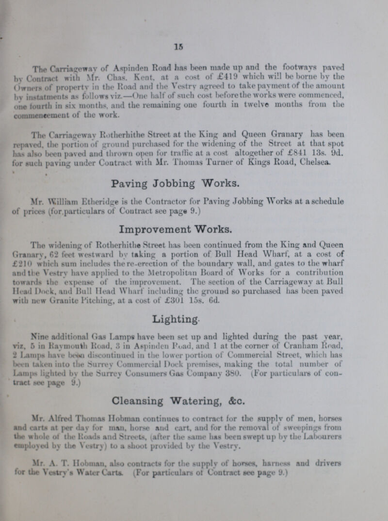 The Carriageway of Aspinden Road has been made up and the footways paved by Contract with Mr. Chas. Kent, at a cost of £419 which will be home by the Owners of property in the Road and the Vestry agreed to take payment of the amount by instatments as follows viz.—One half of such cost beforethe works were commenced, one fourth in six months, and the remaining one fourth in twelve months from the commencement of the work. The Carriageway Rotherhithe Street at the King and Queen Granary has been repaved. the portion of ground purchased for the widening of the Street at that spot has also been paved and thrown open for traffic at a cost altogether of £841 13s. 9d. for such paviug under Contract with Mr. Thomas Turner of Kings Road, Chelsea. Paving Jobbing Works. Mr. William Etheridge is the Contractor for Paving Jobbing Works at a schedule of prices (for particulars of Contract see page 9.) Improvement Works. The widening of Rotherhithe Street has been continued from the King and Queen Granary, 62 feet westward by taking a portion of Bull Head Wharf, at a cost of £210 which sura includes the re-erection of the boundary wall, and gates to the wharf and the Vestry have applied to the Metropolitan Board of Works for a contribution towards the expense of the improvement. The section of the Carriageway at Bull Head Dock, and Bull Head Wharf including the ground so purchased has been paved with new Granite Pitching, at a cost of £301 15s. 6d. Lighting. Nine additional Gas Lamps have been set up and lighted during the past year, viz. 5 in Raymouth Road, 3 in Aspinden Pond, and 1 at the corner of Cranham Road, 2 Lamps have been discontinued in the lower portion of Commercial Street, which has been taken into the Surrey Commercial Dock premises, making the total number of Lamps lighted by the Surrey Consumers Gas Company 380. (For particulars of con tract see page 9.) Cleansing Watering, &c. Mr. Alfred Thomas Hobman continues to contract for the supply of men. horses and carts at per day for man, horse and cart, and for the removal of sweepings from the whole of the Roads and Streets, (after the same has been swept up by the Labourers employed by the Vestry) to a shoot provided by the Vestry. Mr. A. T. Hobman, also contracts for the supply of horses, harness and drivers for the Vestry's Water Carts. (For particulars of Contract see page 9.)