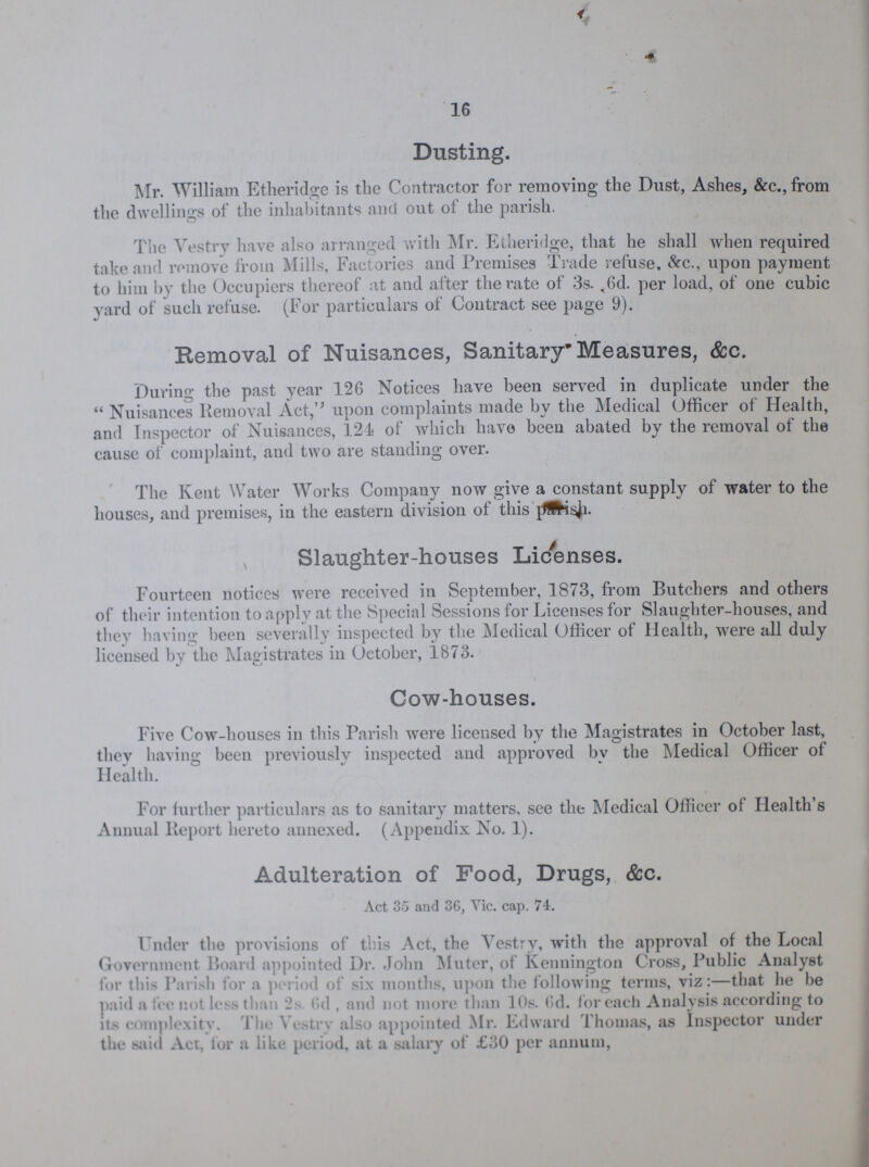 16 Dusting. Mr. William Etheridge is the Contractor for removing the Dust, Ashes, &c., from the dwellings of the inhabitants and out of the parish. The Vestry have also arranged with Mr. Etheridge, that he shall when required take and remove from Mills, Factories and Premises Trade refuse, &c., upon payment to him by the Occupiers thereof at and after the rate of 3s. ,6d. per load, of one cubic yard of such refuse. (For particulars of Contract see page 9). Removal of Nuisances, Sanitary Measures, &c. During the past year 126 Notices have been served in duplicate under the Nuisances Removal Act, upon complaints made by the Medical Officer of Health, and Inspector of Nuisances, 124 of which have been abated by the removal of the cause of complaint, and two are standing over. The Kent Water Works Company now give a constant supply of water to the houses, and premises, in the eastern division of this parish Slaughter-houses Licenses. Fourteen notices were received in September, 1873, from Butchers and others of their intention to apply at the Special Sessions for Licenses for Slaughter-houses, and they having been severally inspected by the Medical Officer of Health, were all duly licensed by the Magistrates in October, 1873. Cow-houses. Five Cow-houses in this Parish were licensed by the Magistrates in October last, they having been previously inspected and approved by the Medical Officer of Health. For further particulars as to sanitary matters, see the Medical Officer of Health's Annual Report hereto annexed. (Appendix No. 1). Adulteration of Food, Drugs, &c. Act 35 and 36, Vic. cap. 74. Under the provisions of this Act, the Vestry, with the approval of the Local Government Board appointed Dr. John Muter, of Kennington Cross, Public Analyst for this Parish for a period of six months, upon the following terms, viz:—that he be paid a fee not less than 2s 6d , and not more than 10s. 0d. for each Analysis according to its complexity. The Vestry also appointed Mr. Edward Thomas, as Inspector under the said Act, for a like period, at a salary of £30 per annum,