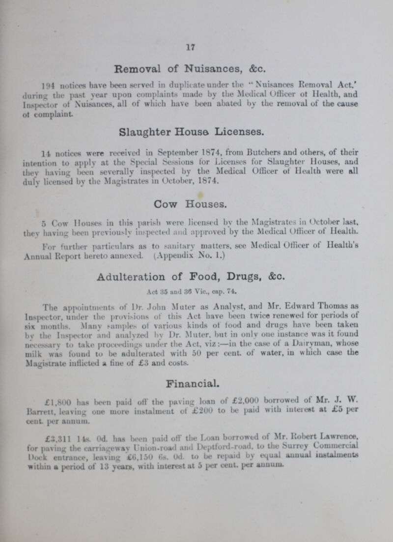 17 Removal of Nuisances, &c. 194 notices have been served in duplicate under the Nuisances Removal Act. during the past year upon complaints made by the Medical Officer of Health, and Inspector of Nuisances, all of which have been abated by the removal of the cause of complaint Slaughter House Licenses. 14 notices were received in September 1874, from Butchers and others, of their intention to apply at the Special Sessions for Licenses for Slaughter Houses, and thev having been severally inspected by the Medical Officer of Health were all duly licensed by the Magistrates in October, 1874. Cow Houses. 5 Cow Houses in this parish were licensed by the Magistrates in October last, they having been previously inspected and approved by the Medical Officer of Health. For further particulars as to sanitary matters, see Medical Officer of Health's Annual Report hereto annexed. (Appendix No. 1.) Adulteration of Food, Drugs, &c. Act 35 and 36 Vic., cap. 74. The appointments of Dr. John Muter as Analyst, and Mr. Edward Thomas as Inspector, under the provisions of this Act have been twice renewed for periods of six months. Many samples of various kinds of food and drugs have been taken by the Inspector and analyzed by Dr. Muter but in only one instance was it found necessary to take proceedings under the Act, viz:—in the case of a Dairyman, whose milk was found to be adulterated with 50 per cent of water, in which case the Magistrate inflicted a fine of £3 and costs. Financial. £1,800 has been paid off the paving loan of £2,000 borrowed of Mr. J. W. Barrett, leaving one more instalment of £200 to be paid with interest at £5 per cent per annum. £3.311 14s. 0d. has been paid off the Loan borrowed of Mr. Robert Lawrence, for paving the carriaigeway Uniion-road and Deptford-road. to the Surrey Commercial Dock entrance, leaving £6,150 6s. 0d. to be repaid by equal annual instalments within a period of 13 years, with interest at 5 per cent. per annum.