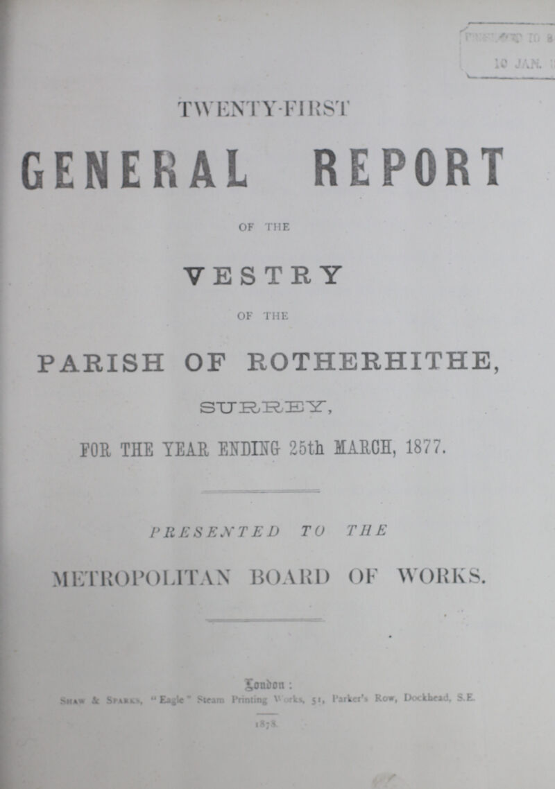 TWENTY-FIRST GENERAL REPORT OF THE VESTRY OF THE PARISH OF ROTHERHITHE, SURREY, FOR, THE YEAR ENDING 25th MARCH, 1877. PRESENTED TO THE METROPOLITAN BOARD OF WORKS. LonDon: Shaw & Sparks, Eagle Steam Printing Works, 51, Parker's Row, Dockhead, S.E. 1878.