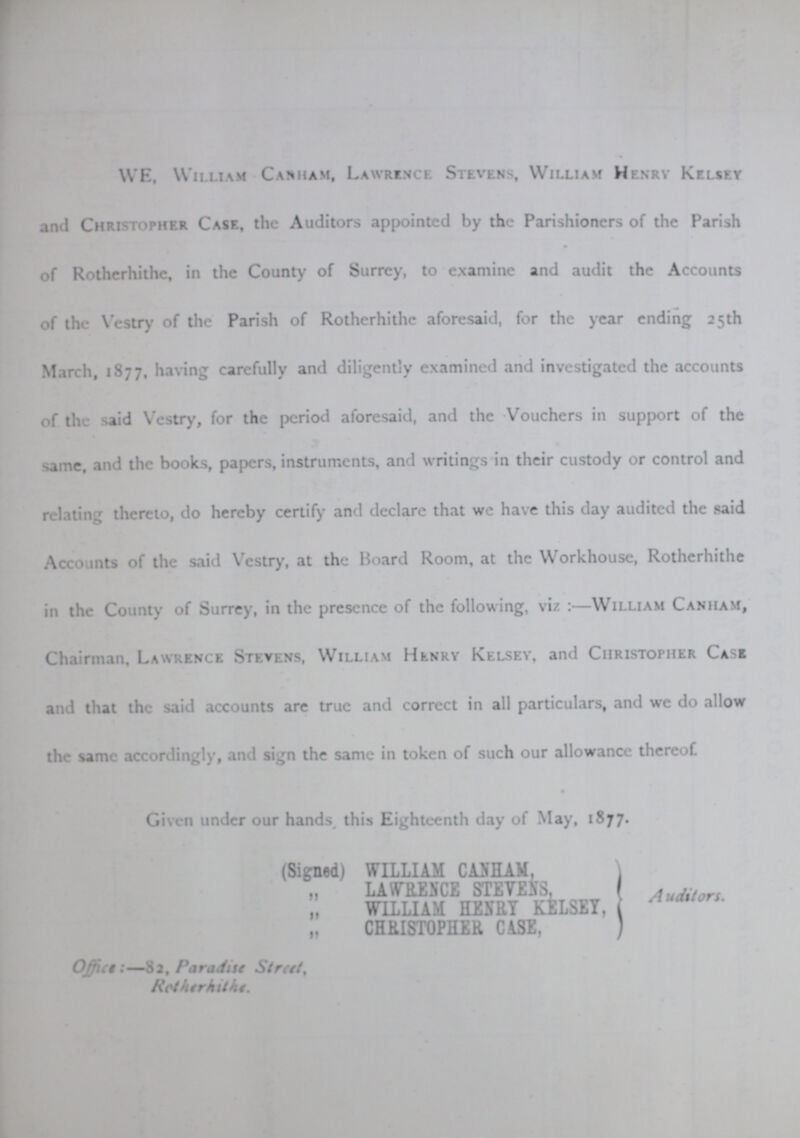 WE, William Canham, Lawrence Stevens, William Henry Kelsey and Christopher Case, the Auditors appointed by the Parishioners of the Parish of Rotherhithe, in the County of Surrey, to examine and audit the Accounts of the Vestry of the Parish of Rotherhithe aforesaid, for the year ending 25th March, 1877, having carefully and diligently examined and investigated the accounts of the said Vestry, for the period aforesaid, and the Vouchers in support of the same, and the books, papers, instruments, and writings in their custody or control and relating thereto, do hereby certify and declare that we have this day audited the said Accounts of the said Vestry, at the Board Room, at the Workhouse, Rotherhithe in the County of Surrey, in the presence of the following, viz:—William Canham, Chairman. Lawrence Stevens, William Henry Kelsey, and Christopher Case and that the said accounts are true and correct in all particulars, and we do allow the same accordingly, and sign the same in token of such our allowance thereof. Given under our hands, this Eighteenth day of May, 1877. (Signed) WILLIAM CANHAM, „ LAWRENCE STEVENS, „ WILLIAM HENRY KELSEY, „ CHRISTOPHER CASE, Auditors. Office:—82, Paradise Street, Rotherhithe.