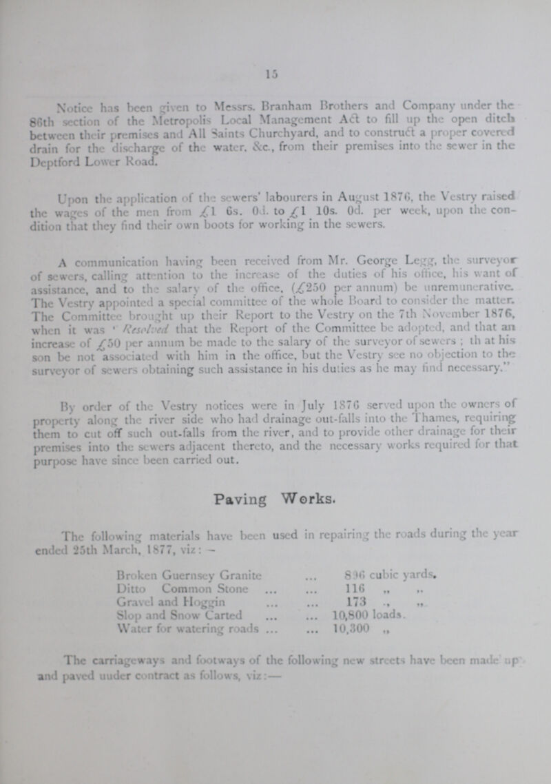 15 Notice has been given to Messrs. Branham Brothers and Company under the 86th section of the Metropolis Local Management Act to fill up the open ditch between their premises and All Saints Churchyard, and to construct a proper covered drain for the discharge of the water. &c., from their premises into the sewer in the Dcptford Lower Road. Upon the application of the sewers labourers in August 1876, the Vestry raised the wages of the men from £1. 6s. 0d. to £1 10s. 0d. per week, upon the con dition that they find their own boots for working in the sewers. A communication having been received from Mr. George Legg, the surveyor of sewers, calling attention to the increase of the duties of his office, his want of assistance, and to the salary of the office. (£250 per annum) be unremunerativc. The Vestry appointed a special committee of the whole Board to consider the matter. The Committee brought up their Report to the Vestry on the 7th November 1876, when it was Resolved, that the Report of the Committee be adopted, and that an increase of £50 per annum be made to the salary of the surveyor of sewers; th at his son be not associated with him in the office, but the Vestry see no objection to the surveyor of sewers obtaining such assistance in his duties as he may find necessary. By order of the Vestry notices were in July 1876 served upon the owners of property along the river side who had drainage out-falls into the Thames, requiring them to cut off such out-falls from the river, and to provide other drainage for their premises into the sewers adjacent thereto, and the necessary works required for that purpose have since been carried out. Paving Works. The following materials have been used in repairing the roads during the year ended 25th March, 1877, viz:- Broken Guernsey Granite 896 cubic yards. Ditto Common Stone 116 „ „ Gravel and Hoggin 173 „ „ Slop and Snow Carted 10,800 loads. Water for watering roads 10,300 „ „ The carriageways and footways of the following new streets have been made up and paved uuder contract as follows, viz:—