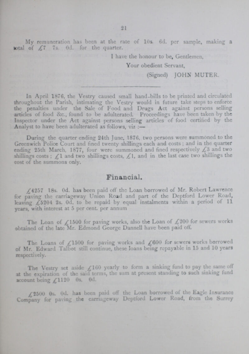 21 My remuneration has been at the rate of 10s. 6d. per sample, making a total of £7 7s. 0d. for the quarter. I have the honour to be Gentlemen, Your obedient Servant, (Signed) JOHN MUTER. In April 1876, the Vestry caused small hand-bills to be printed and circulated throughout the Parish, intimating the Vestry would in future take steps to enforce the penalties under the Sale of Food and Drugs Act against persons selling articles of food &c., found to be adulterated. Proceedings have been taken by the Inspector under the Act against persons selling articles of food certified by the Analyst to have been adulterated as follows, viz:— During the quarter ending 24th June, 1876, two persons were summoned to the Greenwich Police Court and fined twenty shillings each and costs; and in the quarter ending 25th March, 1877, four were summoned and fined respectively £3 and two shillings costs; £1 and two shillings costs, £l, and in the last case two shillings the cost of the summons only. Financial. £4257 18s. 0d. has been paid off the Loan borrowed of Mr. Robert Lawrence for paving the carriageway Union Road and part of the Deptford Lower Road, leaving £5204 2s. 0d. to be repaid by equal instalments within a period of 11 years, with interest at 5 per cent. per annum The Loan of £1500 for paving works, also the Loan of £200 for sewers works obtained of the late Mr. Edmond George Dannell have been paid off. The Loans of £1500 for paving works and £600 for sewers works borrowed of Mr. Edward Talbot still continue, these loans being repayable in 15 and 10 years respectively. The Vestry set aside £160 yearly to form a sinking fund to pay the same off at the expiration of the said terms, the sum at present standing to such sinking fund account being £1120 0s. 0d. £,2500 0s. 0d. has been paid off the Loan borrowed of the Eagle Insurance Company for paving the carriageway Deptford Lower Road, from the Surrey