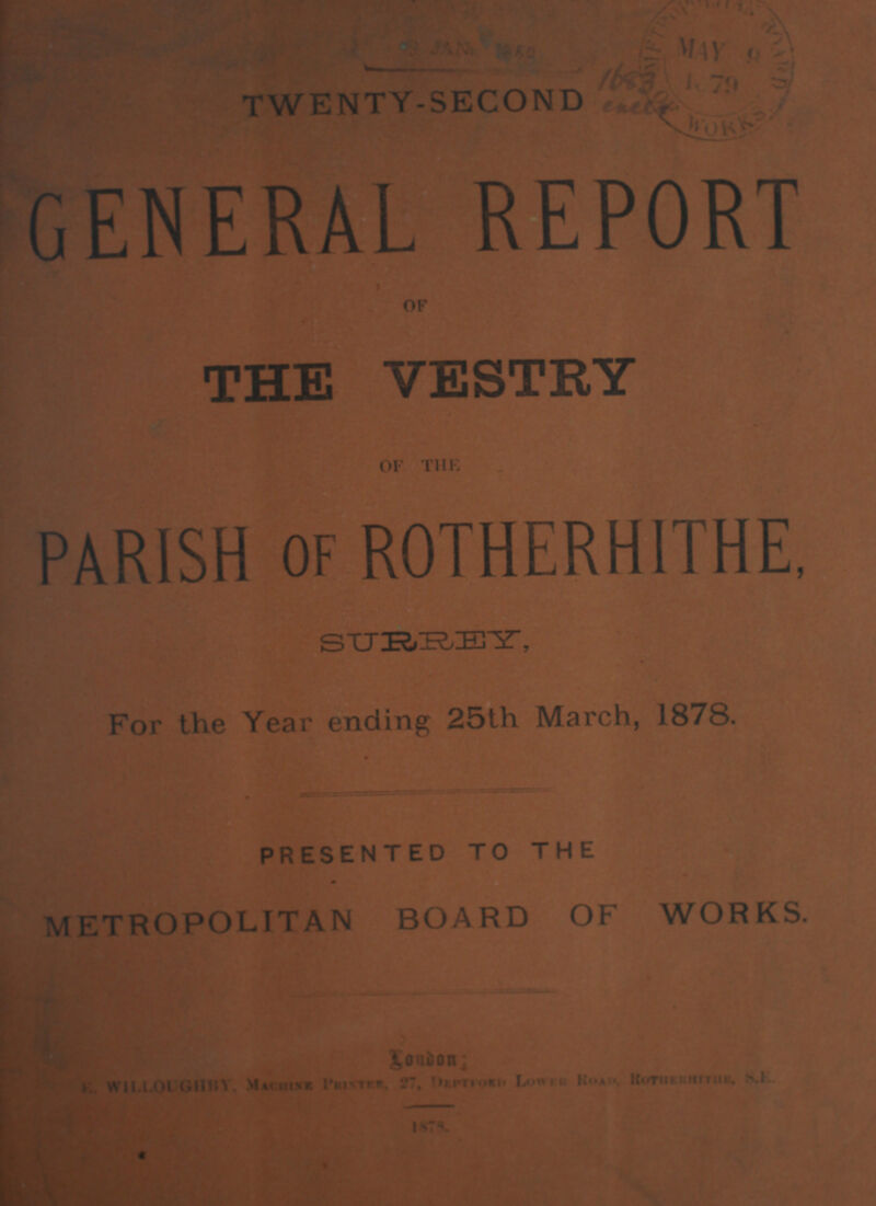 TWENTY-SECOND GENERAL REPORT OF THE VESTRY OF THE PARISH of ROTHERHITHE, METROPOLITAN BOARD OF WORKS. London: E.WILLOUGHBY, Machine Printer, 27, Deprford Lower Road, Rotherhithe, S.E. 1878