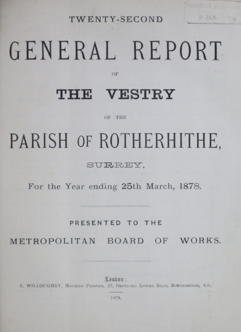 TWENTY-SECOND GENERAL REPORT OF THE VESTRY OF THE PARISH of ROTHERHITHE, SURREY, For the Year ending 25th March, 1878. PRESENTED TO THE METROPOLITAN BOARD OF WORKS. London: K. WILLOUGHBY, Machine, Printer, 27, Deptford Lower Road, Rotherhithe, S.E. 1878.