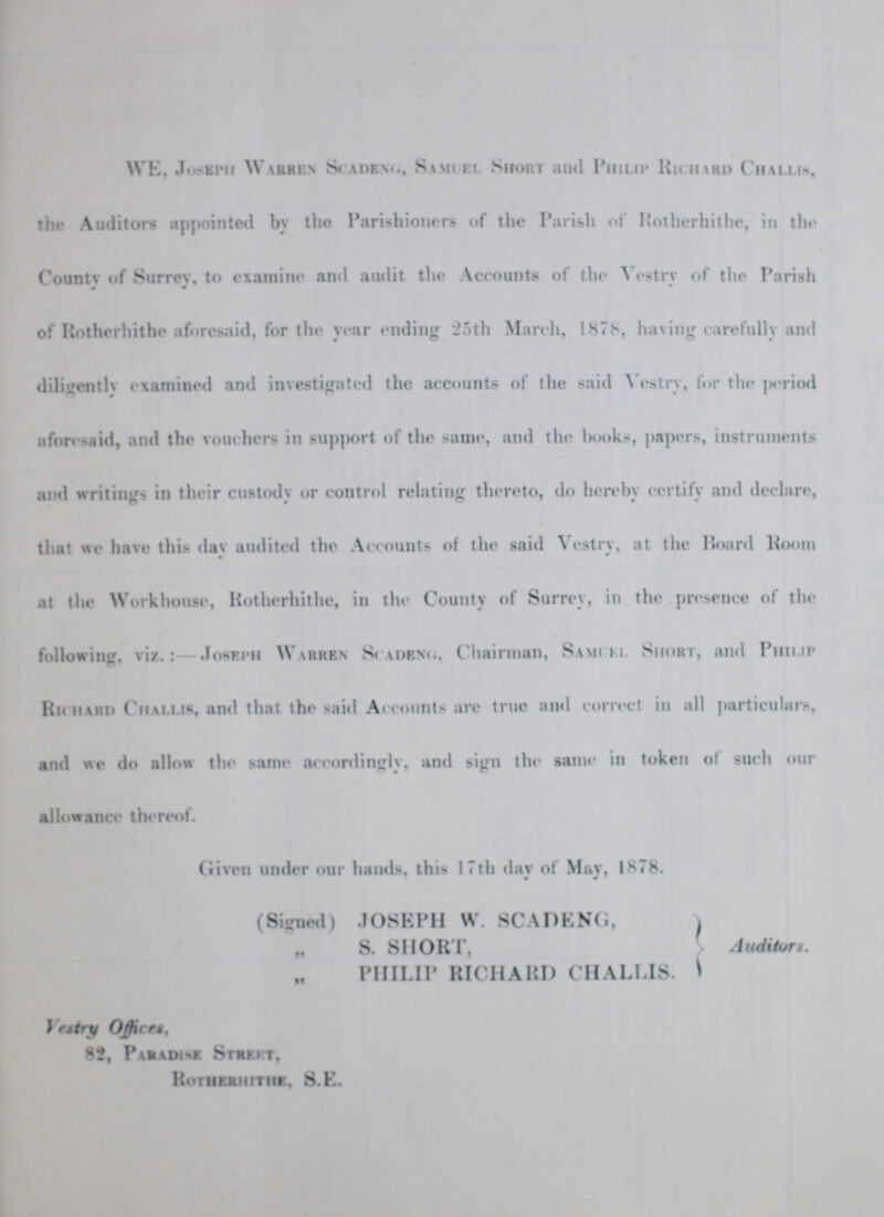 WE, Joseph Warren Scadeng, Samuel Short and Philip Richerd Challis, the Auditors appointed by the Parishioners of the Parish of Rotherhithe, in the County of Surrey, to examine and audit the Accounts of the Vestry of the Parish of Hotherhithe aforesaid, for the year ending 25th March, 1878, having carefully and diligently examined and investigated the accounts of the said Vestry, for the period aforesaid, and the vouchers in support of the same, and the books, papers, instruments and writings in their custody or control relating thereto, do hereby certify and declare, that we have this day audited the Accounts of the said Vestry, at the Hoard Room at the Workhouse, Rotherhithe, in the County of Surrey, in the presence of the following, viz.:- Joseph Warren Scadeng, Chairman, Samuel Short, and Philip Richard Challis, and that the said Accounts arc true and correct in all particulars, and we do allow the same accordingly, and sign the same in token of such our allowance thereof. Given under our hands, this 17th day of May. 1878. • (Signed) JOSEPH W. SCADENG, „ S. SHORT, }Auditors. PHILIP RICHARD CHALLIS. Vestry Office, 82, Paradise Street, Rotherhithe, S.E.