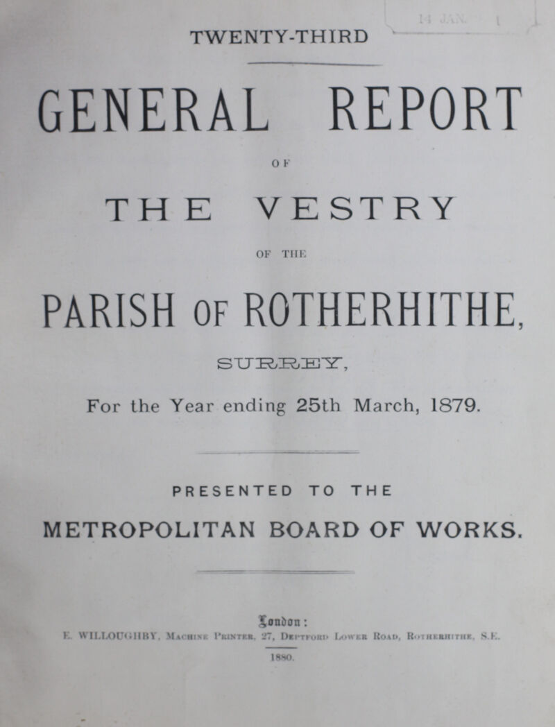 TWENTY-THIRD GENERAL REPORT OF THE VESTRY OF THE PARISH of ROTHERHITHE, SURREY, For the Year ending 25th March, 1879. PRESENTED TO THE METROPOLITAN BOARD OF WORKS. London: E. Willoughby. Machine Printer, 27, Deptford Lowere road, Rotherithe, S.E. 1880