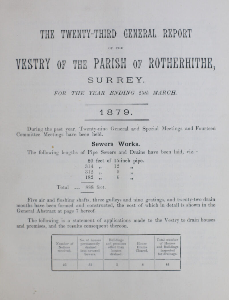 THE TWENTY-THIRD GENERAL REPORT OF THE vestry OF THE parish OF rotherhithe, SURREY. FOR THE YEAR ENDING 25th MARCH. 1 8 7 9. During the past year Twenty-nine General and Special Meetings and Fourteen Committee Meetings have been held. Sewers Works. The following lengths of Pipe Sewers and Drains have been laid, viz. 80 feet of 15-inch pipe. 314 „ 12 „ 312 „ 9 „ 182 „ 6 „ Total 888 feet. Five air and flushing shafts, three gulleys and nine gratings, and twenty-two drain mouths have been formed and constructed, the cost of which in detail is shown in the General Abstract at page 7 hereof. The following is a statement of applications made to the Vestry to drain and premises, and the results consequent thereon. Number of Notices recived. No. of Houses permanently drained into Covered Sewers. Building. and Premises other than houses drained. House Drains Cleared. Total number of Houses and buildings inspected for drainage. 25 31 5 8 44