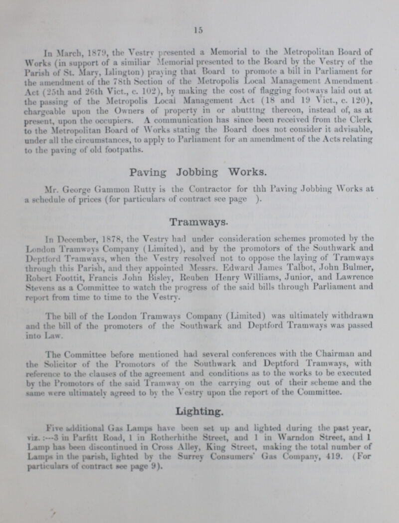 15 In March, 1879, the Vestry presented a Memorial to the Metropolitan Hoard of Works (in support of a similiar Memorial presented to the Board by the Vestry of the Parish of St. Mary, Islington) praying that Board to promote a bill in Parliament for the amendment of the 78th Section of the Metropolis Local Management Amendment Act (25th and 26th Vict., c. 102), by making the cost of flagging footways laid out at the passing of the Metropolis Local Management Act (18 and 19 Vict., c. 120), chargeable upon the Owners of property in or abutttng thereon, instead of, as at present, upon the occupiers. A communication has since been received from the Clerk to the Metropolitan Board of Works stating the Board does not consider it advisable, under ail the circumstances, to apply to Parliament for an amendment of the Acts relating to the paving of old footpaths. Paving Jobbing Works. Mr. George Gammon Rutty is the Contractor for thh Paving Jobbing Works at a schedule of prices (for particulars of contract sec page ). Tramways. In December, 1878, the Vestry had under consideration schemes promoted by the London Tramways Company (Limited), and by the promotors of the Southwark and Deptlbrd Tramways, when the Vestry resolved not to oppose the laying of Tramways through this Parish, and they appointed Messrs. Edward James Talbot, John Bulmer, Robert Foottit, Francis John Bisley, Reuben Henry Williams, Junior, and Lawrence Stevens as a Committee to watch the progress of the said bills through Parliament and report from time to time to the Vestry. The bill of the London Tramways Company (Limited) was ultimately withdrawn and the bill of the promoters of the Southwark and Deptford Tramways was passed into Law. 'The Committee before mentioned had several conferences with the Chairman and the Solicitor of the Promotors of the Smthwark and Deptford Tramways, with reference to the clauses of the agreement and conditions as to the works to be executed by the Promotors of the said Tramwav on the carrying out of their scheme and the same were ultimately agreed to by the Vestry upon the report of the Committee. Lighting. Five additional Gas Lamps have been set up and lighted during the past year, viz.-3 in Parfitt Road, 1 in Rotherhithe Street, and 1 in Warndon Street, and 1 Lamp has been discontinued in Cross Alley, King Street, making the total number of Lamps in the parish, lighted by the Surrey Consumers' Gas Company, 419. (For particulars of contract tee page 9).