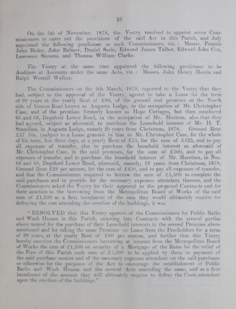 23 On the 5th of November, 1878, the Vestry resolved to appoint seven Com missioners to carry out the provisions of the said Act in this Parish, and duly appointed the following gentlemen as such Commissioners, viz.: Messrs. Francis John Bisley, John Bulmer, Daniel Serle, Edward James Talbot, Edward John Cox, Lawrence Stevens, and Thomas William Clarke. The Vestry at the same time appointed the following gentlemen to be Auditors of Accounts under the same Acts, viz.: Messrs. John Henry Morris and Ralph Westall Walker. The Commissioners on the 4th March, 1879, reported to the Vestry that they had, subject to the approval of the Vestry, agreed to take a Lease for the term of 99 years at the yearly Kent of £80, of the ground and premises on the North side of gomm Road known as Augusta Lodge, in the occupation of Mr. Christopher Case, and of the premises formerly known as Hope Cottages, but then numbered 66 and 68, Deptford Lower Road, in the occupation of Mr. Mariton, also that they had agreed, subject as aforesaid, to purchase the Leasehold interest of Mr. H. T. Standfast, in Augusta Lodge, namely 20 years from Christmas, 1878. Ground Kent £17 10s. (subject to a Lease granted by him to Mr. Christopher Case, for the whole of bis term, less three days, at a yearly Rent of £55, for the sum of £425, and to pay all expenses of transfer, also to purchase the leasehold interest as aforesaid of Mr. Christopher Case, in the said premises, for the sum of £500, and to pay all expense- of transfer, and to purchase the leasehold interest of Mr. Marriton, in Nos. 66 and 68, Deptford Lower Road, aforesaid, namely, 19 years from Christmas, 1878, Ground Rent £28 per annum, for the sum of £450, and to pay all expenses of transfer, and that the Commissioners required to borrow the sum of £1,500 to complete the said purchase- and to provide for the necessary expenses attendant thereon, and the Commissioner- asked the Vestry for their approval to the proposed Contracts and for their sanction to the borrowing from the Metropolitan Board of Works of the said sum cf £1,500 as a first instalment of the sum they would ultimately require for defraying the cost attending the erection of the buildings, it was RESOLVED that this Vestry approve of the Commissioners for Public Hatb and Wash Houses in this Parish, entering into Contracts with the several parties above named for the purchase of their Leasehold interests in the several Premises above mentioned and for taking the same Premise- on Lease from the Freeholders for a term of 99 years, at the yearly Rent of £80 per annum, and further that this Vestry hereby sanction the Commissioners borrowing at interest from the Metropolitan Board of Work- the sum of £1,500 on security of a Mortgage of the Rates for the relief of the Poor of this Parish such sum of £1,500 to be applied by them in payment of the said purchase monies and of the necessary expenses attendant on the said purchases or otherwise for the purposes of the Act to encourage the establishment of Public Baths and Wash Houses and the several Acts amending the same, and as a first instalment of the amount they will ultimately require to defray the Costs attendant upon the erection of the buildings.