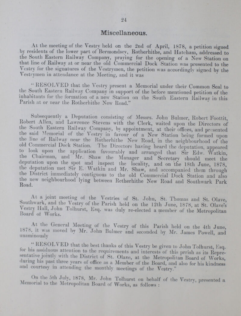 24 Miscellaneous. At the meeting of the Vestry held on the 2nd of April, 1878, a petition signed by residents of the lower part of Bermondsev, Rotherhithe, and Hatcham, addressed to the South Eastern Railway Company, praying for the opening of a New Station on that line of Railway at or near the old Commercial Dock Station was presented to the Vestry for the signatures of the Vestrymen, the petition was accordingly signed by the Vestrymen in attendance at the Meeting, and it was  RESOLVED that the Vestry present a Memorial under their Common Seal to the South Eastern Railway Company in support of the before mentioned petition of the inhabitants for the formation of a new Station on the South Eastern Railway in this Parish at or near the Rotherhithe New Road. Subsequently a Deputation consisting of Messrs. John Bulmer, Robert Foottit, Robert Allen, and Lawrence Stevens with the Clerk, waited upon the Directors of the South Eastern Railway Company, by appointment, at their offices, and presented the said Memorial of the Vestry in favour of a New Station being formed upon the line of Railway near the Rotherhithe New Road, in the neighbourhood of the old Commercial Dock Station. The Directors having heard the deputation, appeared to look upon the application favourably and arranged that Sir Edw. Watkin, the Chairman, and Mr. Shaw the Manager and Secretary should meet the deputation upon the spot and inspect the locality, and on the 18th June, 1878, the deputation met Sir E. Watkin and Mr. Shaw, and accompanied them through the District immediately contiguous to the old Commercial Dock Station and also the new neighbourhood lying between Retherhithe New Road and Southwark Park Road. At a joint meeting of the Vestries of St. John, St. Thomas and St. Olave, Southwark, and the Vestry of the Parish held on the 12th June, 1878, at St. Olave's Vestry Hall, John Tolhurst, Esq. was duly re-elected a member of the Metropolitan Board of Works. At the General Meeting of the Vestry of this Parish held on the 4th June, 1878, it was moved by Mr. John Bulmer and seconded by Mr. James Powell, and unaminously RESOLA LD that the best thanks of this Vestry be given to John Tolhurst, Esq. tor his assiduous attention to the requirements and interests of this prrish as its Repre sentative jointly with the District of St. Olave, at the Metropolitan Board of Works, during his past three years of office as a Member of the Board, and also for his kindness and courtesy in attending the monthlv meetings of the Vestry. On the 5th July, 1878, Mr. John Tolhurst on behalf of the Vestry, presented a Memorial to the Metropolitan Board of Works, as follows :